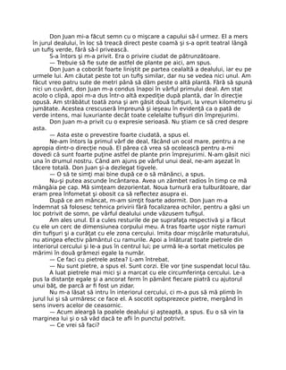 Don Juan mi-a făcut semn cu o mişcare a capului să-l urmez. El a mers
în jurul dealului, în loc să treacă direct peste coamă şi s-a oprit teatral lângă
un tuﬁş verde, fără să-l privească.
S-a întors şi m-a privit. Era o privire ciudat de pătrunzătoare.
— Trebuie să ﬁe sute de astfel de plante pe aici, am spus.
Don Juan a coborât foarte liniştit pe partea cealaltă a dealului, iar eu pe
urmele lui. Am căutat peste tot un tuﬁş similar, dar nu se vedea nici unul. Am
făcut vreo patru sute de metri până să dăm peste o altă plantă. Fără să spună
nici un cuvânt, don Juan m-a condus înapoi în vârful primului deal. Am stat
acolo o clipă, apoi m-a dus într-o altă expediţie după plantă, dar în direcţie
opusă. Am străbătut toată zona şi am găsit două tuﬁşuri, la vreun kilometru şi
jumătate. Acestea crescuseră împreună şi ieşeau în evidenţă ca o pată de
verde intens, mai luxuriante decât toate celelalte tuﬁşuri din împrejurimi.
Don Juan m-a privit cu o expresie serioasă. Nu ştiam ce să cred despre
asta.
— Asta este o prevestire foarte ciudată, a spus el.
Ne-am întors la primul vârf de deal, făcând un ocol mare, pentru a ne
apropia dintr-o direcţie nouă. El părea că vrea să ocolească pentru a-mi
dovedi că sunt foarte puţine astfel de plante prin împrejurimi. N-am găsit nici
una în drumul nostru. Când am ajuns pe vârful unui deal, ne-am aşezat în
tăcere totală. Don Juan şi-a dezlegat tigvele.
— O să te simţi mai bine după ce o să mănânci, a spus.
Nu-şi putea ascunde încântarea. Avea un zâmbet radios în timp ce mă
mângâia pe cap. Mă simţeam dezorientat. Noua turnură era tulburătoare, dar
eram prea înfometat şi obosit ca să reﬂectez asupra ei.
După ce am mâncat, m-am simţit foarte adormit. Don Juan m-a
îndemnat să folosesc tehnica privirii fără focalizarea ochilor, pentru a găsi un
loc potrivit de somn, pe vârful dealului unde văzusem tuﬁşul.
Am ales unul. El a cules resturile de pe suprafaţa respectivă şi a făcut
cu ele un cerc de dimensiunea corpului meu. A tras foarte uşor nişte ramuri
din tuﬁşuri şi a curăţat cu ele zona cercului. Imita doar mişcările maturatului,
nu atingea efectiv pământul cu ramurile. Apoi a înlăturat toate pietrele din
interiorul cercului şi le-a pus în centrul lui; pe urmă le-a sortat meticulos pe
mărimi în două grămezi egale la număr.
— Ce faci cu pietrele astea? L-am întrebat.
— Nu sunt pietre, a spus el. Sunt corzi. Ele vor ţine suspendat locul tău.
A luat pietrele mai mici şi a marcat cu ele circumferinţa cercului. Le-a
pus la distanţe egale şi a ancorat ferm în pământ ﬁecare piatră cu ajutorul
unui băţ, de parcă ar ﬁ fost un zidar.
Nu m-a lăsat să intru în interiorul cercului, ci m-a pus să mă plimb în
jurul lui şi să urmăresc ce face el. A socotit optsprezece pietre, mergând în
sens invers acelor de ceasornic.
— Acum aleargă la poalele dealului şi aşteaptă, a spus. Eu o să vin la
marginea lui şi o să văd dacă te aﬂi în punctul potrivit.
— Ce vrei să faci?
 