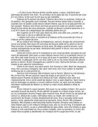 — O să-ţi arunc ﬁecare dintre corzile astea, a spus, indicând spre
grămada de pietre mai mari. Tu va trebui să le aşezi pe sol, în punctul pe care
ţi-l voi indica, la fel cum le-am pus eu pe celelalte.
Trebuie să ﬁi extrem de atent. Când ai de-a face cu puterea, trebuie să
ﬁi perfect. Aici greşelile sunt mortale. Fiecare dintre astea este o coardă, o
coardă care ne poate ucide dacă o lăsăm liberă; aşa că nu-ţi poţi permite să
faci greşeli. Trebuie să-ţi ﬁxezi privirea pe punctul unde voi azvârli coarda.
Dacă te laşi atras de ceva oarecare, coarda va deveni o piatră oarecare şi n-
o să ﬁi în stare să o departajezi de celelalte pietre din jur.
Am sugerat că ar ﬁ mai uşor dacă aş căra una câte una „corzile” jos.
Don Juan a râs şi a clătinat din cap.
— Astea sunt corzi, a insistat el şi trebuie să ﬁe aruncate de mine şi
trebuie să ﬁe culese de tine.
Mi-au trebuit ore întregi să îndeplinesc sarcina. Gradul de concentrare
cerut era teribil. Don Juan îmi amintea de ﬁecare dată să ﬁu atent şi să-mi
ﬁxez privirea. El avea dreptate să facă asta. Să alegi o piatră anume, care
venea rostogolindu-se pe deal, dislocând alte pietre în drum, era ceva într-
adevăr înnebunitor.
Când am închis cercul în întregime şi am urcat pe deal, era gata să cad
mort de oboseală. Don Juan a cules câteva ramuri mici şi a pardosit cercul cu
ele. Mi-a dat nişte frunze şi mi-a spus să le pun în pantaloni, pe pielea zonei
ombilicale. A adăugat că îmi vor ţine cald şi că nu voi avea nevoie de pătură
pentru a dormi. M-am rostogolit pe o parte în cerc. Ramurile formau un pat
moale şi am adormit instantaneu.
Când m-am trezit, era spre seară. Era înnorat şi vânt. Norii de deasupra
erau nori cumulus compacţi, dar spre vest erau nori cirus subţiri şi soarele
strălucea pe ici-colo printre ei.
Somnul mă înviorase. Mă simţeam vioi şi fericit. Vântul nu mă deranja.
Nu mi-era frig. Mi-am sprijinit capul pe braţe şi am privit în jur. Nu
observasem înainte că dealul era destul de înalt. Vederea spre vest era
impresionantă. Era o zonă vastă de dealuri mici şi apoi deşertul. Spre nord şi
est se distingea un peisaj cu munţi cafeniu-închis, iar spre sud se vedea o
întindere nesfârşită de dealuri şi câmpii şi nişte munţi albăstrui aﬂaţi la
distanţă.
M-am ridicat în capul oaselor. Don Juan nu se vedea nicăieri. Am avut o
senzaţie bruscă de teamă. M-am gândit că poate m-a lăsat singur acolo, iar
eu nu cunoşteam drumul înapoi spre maşina mea. M-am întins iar pe patul de
ramuri şi, destul de ciudat, neliniştea mea s-a risipit. Am simţit iar un
sentiment de linişte, o stare desăvârşită de bine. Era o senzaţie total nouă
pentru mine; gândurile mele parcă se opriseră. Eram fericit. Mă simţeam
sănătos. Mă umplea o efervescenţă foarte liniştită. Dinspre vest bătea un
vânt foarte uşor şi îmi mătura întregul corp, dar nu mi-era frig. Îl simţeam pe
faţă şi pe la urechi, ca pe o undă blândă de apă caldă, care mă îmbăia şi apoi
trecea şi mă cuprindea iar. Era o stare ciudată, care nu semăna cu nimic din
viaţa mea ocupată şi dezlânată. Au început să-mi curgă lacrimile, nu de
 