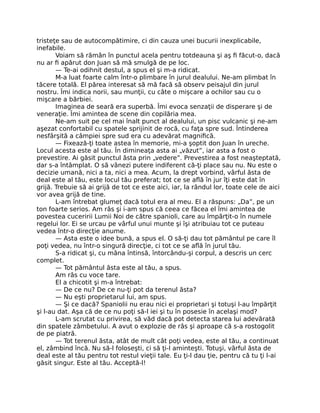 tristeţe sau de autocompătimire, ci din cauza unei bucurii inexplicabile,
inefabile.
Voiam să rămân în punctul acela pentru totdeauna şi aş ﬁ făcut-o, dacă
nu ar ﬁ apărut don Juan să mă smulgă de pe loc.
— Te-ai odihnit destul, a spus el şi m-a ridicat.
M-a luat foarte calm într-o plimbare în jurul dealului. Ne-am plimbat în
tăcere totală. El părea interesat să mă facă să observ peisajul din jurul
nostru. Îmi indica norii, sau munţii, cu câte o mişcare a ochilor sau cu o
mişcare a bărbiei.
Imaginea de seară era superbă. Îmi evoca senzaţii de disperare şi de
veneraţie. Îmi amintea de scene din copilăria mea.
Ne-am suit pe cel mai înalt punct al dealului, un pisc vulcanic şi ne-am
aşezat confortabil cu spatele sprijinit de rocă, cu faţa spre sud. Întinderea
nesfârşită a câmpiei spre sud era cu adevărat magniﬁcă.
— Fixează-ţi toate astea în memorie, mi-a şoptit don Juan în ureche.
Locul acesta este al tău. În dimineaţa asta ai „văzut”, iar asta a fost o
prevestire. Ai găsit punctul ăsta prin „vedere”. Prevestirea a fost neaşteptată,
dar s-a întâmplat. O să vânezi putere indiferent că-ţi place sau nu. Nu este o
decizie umană, nici a ta, nici a mea. Acum, la drept vorbind, vârful ăsta de
deal este al tău, este locul tău preferat; tot ce se aﬂă în jur îţi este dat în
grijă. Trebuie să ai grijă de tot ce este aici, iar, la rândul lor, toate cele de aici
vor avea grijă de tine.
L-am întrebat glumeţ dacă totul era al meu. El a răspuns: „Da”, pe un
ton foarte serios. Am râs şi i-am spus că ceea ce făcea el îmi amintea de
povestea cuceririi Lumii Noi de către spanioli, care au împărţit-o în numele
regelui lor. Ei se urcau pe vârful unui munte şi îşi atribuiau tot ce puteau
vedea într-o direcţie anume.
— Asta este o idee bună, a spus el. O să-ţi dau tot pământul pe care îl
poţi vedea, nu într-o singură direcţie, ci tot ce se aﬂă în jurul tău.
S-a ridicat şi, cu mâna întinsă, întorcându-şi corpul, a descris un cerc
complet.
— Tot pământul ăsta este al tău, a spus.
Am râs cu voce tare.
El a chicotit şi m-a întrebat:
— De ce nu? De ce nu-ţi pot da terenul ăsta?
— Nu eşti proprietarul lui, am spus.
— Şi ce dacă? Spaniolii nu erau nici ei proprietari şi totuşi l-au împărţit
şi l-au dat. Aşa că de ce nu poţi să-l iei şi tu în posesie în acelaşi mod?
L-am scrutat cu privirea, să văd dacă pot detecta starea lui adevărată
din spatele zâmbetului. A avut o explozie de râs şi aproape că s-a rostogolit
de pe piatră.
— Tot terenul ăsta, atât de mult cât poţi vedea, este al tău, a continuat
el, zâmbind încă. Nu să-l foloseşti, ci să ţi-l aminteşti. Totuşi, vârful ăsta de
deal este al tău pentru tot restul vieţii tale. Eu ţi-l dau ţie, pentru că tu ţi l-ai
găsit singur. Este al tău. Acceptă-l!
 
