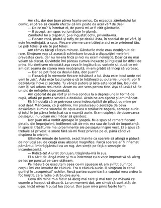 Am râs, dar don Juan părea foarte serios. Cu excepţia zâmbetului lui
comic, el părea să creadă efectiv că îmi poate da acel vârf de deal.
— De ce nu? A întrebat el, de parcă mi-ar ﬁ citit gândurile.
— Îl accept, am spus eu jumătate în glumă.
Zâmbetul lui a dispărut. Şi-a îngustat ochii, privindu-mă.
— Fiecare rocă, piatră şi tuﬁş de pe dealul ăsta, în special de pe vârf, îţi
este încredinţată, a spus. Fiecare vierme care trăieşte aici este prietenul tău.
Le poţi folosi şi ele te pot folosi.
Am rămas tăcuţi câteva minute. Gândurile mele erau neobişnuit de
rare. Simţeam vag că această schimbare bruscă a dispoziţiei mele îmi
prevestea ceva, dar nu mi-era frică şi nici nu eram neliniştit. Doar că nu mai
voiam să discut. Cuvintele îmi păreau cumva inexacte şi înţelesul lor diﬁcil de
prins. Nu simţisem niciodată aşa ceva în legătură cu vorbele şi, după ce mi-
am dat seama de starea mea neobişnuită, m-am grăbit să încep să vorbesc.
— Dar ce pot face cu dealul ăsta, don Juan'?
— Fixează-ţi în memorie ﬁecare trăsătură a lui. Ăsta este locul unde vei
veni în „vis”. Ăsta este locul unde o să te întâlneşti cu puterile, unde îţi vor ﬁ
dezvăluite într-o zi secrete. Tu vânezi putere şi ăsta este locul tău, locul din
care îţi vei aduna resursele. Acum nu are sens pentru tine. Aşa că lasă-l să ﬁe
un pic de neînţeles deocamdată.
Am coborât de pe vârf şi el m-a condus la o depresiune în formă de
cupă, aﬂată pe partea vestică a dealului. Acolo ne-am aşezat şi am mâncat.
Fără îndoială că se petrecea ceva indescriptibil de plăcut cu mine pe
acel deal. Mâncarea, ca şi odihna, îmi produceau o senzaţie de ceva
desăvârşit. Lumina soarelui de apus avea o strălucire bogată, aproape aurie
şi totul în jur părea îmbrăcat cu o nuanţă aurie. Eram copleşit de observarea
peisajului; nu voiam nici măcar să gândesc.
Don Juan mi-a vorbit aproape în şoaptă. Mi-a spus să remarc ﬁecare
detaliu din împrejurimi, indiferent cât de mic era sau de lipsit de importanţă.
În special trăsăturile mai proeminente ale peisajului înspre vest. El a spus că
trebuie să privesc la soare fără să-mi ﬁxez privirea pe el, până când va
dispărea la orizont.
Ultimele minute de lumină, exact înainte ca soarele să atingă o pătură
de nori joşi sau de ceaţă erau absolut magniﬁce. Parcă soarele ar ﬁ inﬂamat
pământul, îmbrăţişându-l ca un rug. Am simţit pe faţă o senzaţie de
incandescenţă.
— Ridică-te! A urlat don Juan, trăgându-mă în sus.
El a sărit de lângă mine şi m-a îndemnat cu o voce imperativă să alerg
pe loc pe punctul pe care stăteam.
Pe măsură ce executam ceea ce-mi spusese el, am simţit cum tot
corpul îmi era invadat de căldură. Era o căldură aurie. O simţeam în cerul
gurii şi în „acoperişul” ochilor. Parcă partea superioară a capului meu ardea la
foc liniştit, care radia o strălucire aurie.
Ceva din mine m-a făcut să alerg mai tare şi mai tare pe măsură ce
soarele a început să dispară. La un moment dat, am simţit că sunt atât de
uşor, încât mi-aş ﬁ putut lua zborul. Don Juan mi-a prins foarte ferm
 