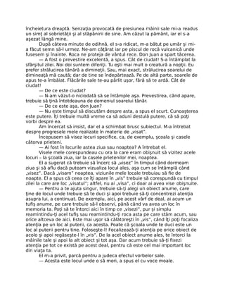 încheietura dreaptă. Senzaţia provocată de presiunea mâinii sale mi-a readus
un simţ al sobrietăţii şi al stăpânirii de sine. Am căzut la pământ, iar el s-a
aşezat lângă mine.
După câteva minute de odihnă, el s-a ridicat, m-a bătut pe umăr şi mi-
a făcut semn să-l urmez. Ne-am căţărat iar pe piscul de rocă vulcanică unde
fusesem şi înainte. Roca ne proteja de vântul rece. Don Juan a spart tăcerea.
— A fost o prevestire excelentă, a spus. Cât de ciudat! S-a întâmplat la
sfârşitul zilei. Noi doi suntem diferiţi. Tu eşti mai mult o creatură a nopţii. Eu
prefer strălucirea tânără a dimineţii. Sau, mai exact, strălucirea soarelui de
dimineaţă mă caută; dar de tine se îndepărtează. Pe de altă parte, soarele de
apus te-a îmbăiat. Flăcările sale te-au pârlit uşor, fără să te ardă. Cât de
ciudat!
— De ce este ciudat?
— N-am văzut-o niciodată să se întâmple aşa. Prevestirea, când apare,
trebuie să ţină întotdeauna de domeniul soarelui tânăr.
— De ce este aşa, don Juan?
— Nu este timpul să discutăm despre asta, a spus el scurt. Cunoaşterea
este putere. Îţi trebuie multă vreme ca să aduni destulă putere, că să poţi
vorbi despre ea.
Am încercat să insist, dar el a schimbat brusc subiectul. M-a întrebat
despre progresele mele realizate în materie de „visat”.
Începusem să visez locuri speciﬁce, ca, de exemplu, şcoala şi casele
câtorva prieteni.
— Ai fost în locurile astea ziua sau noaptea? A întrebat el.
Visele mele corespundeau cu ora la care eram obişnuit să vizitez acele
locuri – la şcoală ziua, iar la casele prietenilor mei, noaptea.
El a sugerat că trebuie să încerc să „visez” în timpul când dormeam
ziua şi să aﬂu dacă puteam vizualiza locul ales, aşa cum se întâmplă când
„visez”. Dacă „visam” noaptea, viziunile mele locale trebuiau să ﬁe de
noapte. El a spus că ceea ce îţi apare în „vis” trebuie să corespundă cu timpul
zilei la care are loc „visatul”; altfel, nu ai „visa”, ci doar ai avea vise obişnuite.
— Pentru a te ajuta singur, trebuie să-ţi alegi un obiect anume, care
ţine de locul unde trebuie să te duci şi apoi trebuie să-ţi concentrezi atenţia
asupra lui, a continuat. De exemplu, aici, pe acest vârf de deal, ai acum un
tuﬁş anume, pe care trebuie să-l observi, până când va avea un loc în
memoria ta. Poţi să te întorci aici în timp ce „visezi”, pur şi simplu
reamintindu-ţi acel tuﬁş sau reamintindu-ţi roca asta pe care stăm acum, sau
orice altceva de aici. Este mai uşor să călătoreşti în „vis”, când îţi poţi focaliza
atenţia pe un loc al puterii, ca acesta. Poate că şcoala unde te duci este un
loc al puterii pentru tine. Foloseşte-l! Focalizează-ţi atenţia pe orice obiect de
acolo şi apoi regăseşte-l în „vis”. De la acel obiect anume ales, te întorci la
mâinile tale şi apoi la alt obiect şi tot aşa. Dar acum trebuie să-ţi ﬁxezi
atenţia pe tot ce există pe acest deal, pentru că este cel mai important loc
din viaţa ta.
El m-a privit, parcă pentru a judeca efectul vorbelor sale.
— Acesta este locul unde o să mori, a spus el cu voce moale.
 