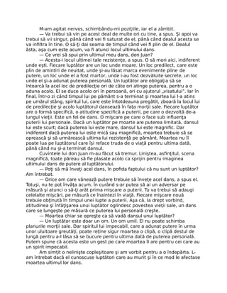 M-am agitat nervos, schimbându-mi poziţiile, iar el a zâmbit.
— Va trebui să vin pe acest deal de multe ori cu tine, a spus. Şi apoi va
trebui să vii singur, până când vei ﬁ saturat de el, până când dealul acesta se
va inﬁltra în tine. O să-ţi dai seama de timpul când vei ﬁ plin de el. Dealul
ăsta, aşa cum este acum, va ﬁ atunci locul ultimului dans.
— Ce vrei să spui prin ultimul meu dans, don Juan?
— Acesta-i locul ultimei tale rezistenţe, a spus. O să mori aici, indiferent
unde eşti. Fiecare luptător are un loc unde moare. Un loc predilect, care este
plin de amintiri de neuitat, unde şi-au lăsat marca evenimente pline de
putere, un loc unde el a fost martor, unde i-au fost dezvăluite secrete, un loc
unde el şi-a adunat puterea personală. Un luptător are obligaţia să se
întoarcă la acel loc de predilecţie ori de câte ori atinge puterea, pentru a o
aduna acolo. El se duce acolo ori în persoană, ori cu ajutorul „visatului”. Iar în
ﬁnal, într-o zi când timpul lui pe pământ s-a terminat şi moartea lui l-a atins
pe umărul stâng, spiritul lui, care este întotdeauna pregătit, zboară la locul lui
de predilecţie şi acolo luptătorul dansează în faţa morţii sale. Fiecare luptător
are o formă speciﬁcă, o atitudine speciﬁcă a puterii, pe care o dezvoltă de-a
lungul vieţii. Este un fel de dans. O mişcare pe care o face sub inﬂuenţa
puterii lui personale. Dacă un luptător pe moarte are puterea limitată, dansul
lui este scurt; dacă puterea lui este mare, dansul lui este magniﬁc. Dar
indiferent dacă puterea lui este mică sau magniﬁcă, moartea trebuie să se
oprească şi să urmărească ultima lui rezistenţă pe pământ. Moartea nu îl
poate lua pe luptătorul care îşi reface truda de o viaţă pentru ultima dată,
până când nu şi-a terminat dansul.
Cuvintele lui don Juan m-au făcut să tremur. Liniştea, asﬁnţitul, scena
magniﬁcă, toate păreau să ﬁe plasate acolo ca sprijin pentru imaginea
ultimului dans de putere al luptătorului.
— Poţi să mă înveţi acel dans, în poﬁda faptului că nu sunt un luptător?
Am întrebat.
— Orice om care vânează putere trebuie să înveţe acel dans, a spus el.
Totuşi, nu te pot învăţa acum. În curând s-ar putea să ai un adversar pe
măsură şi atunci o să-ţi arăt prima mişcare a puterii. Tu va trebui să adaugi
celelalte mişcări, pe măsură ce înaintezi în viaţă. Fiecare mişcare nouă
trebuie obţinută în timpul unei lupte a puterii. Aşa că, la drept vorbind,
atitudinea şi înfăţişarea unui luptător oglindesc povestea vieţii sale, un dans
care se lungeşte pe măsură ce puterea lui personală creşte.
— Moartea chiar se opreşte ca să vadă dansul unui luptător?
— Un luptător este doar un om. Un om umil. El nu poate schimba
planurile morţii sale. Dar spiritul lui impecabil, care a adunat putere în urma
unor uluitoare greutăţi, poate reţine sigur moartea o clipă, o clipă destul de
lungă pentru a-l lăsa să se bucure pentru ultima dată de puterea personală.
Putem spune că acesta este un gest pe care moartea îl are pentru cei care au
un spirit impecabil.
Am simţit o nelinişte copleşitoare şi am vorbit pentru a o îndepărta. L-
am întrebat dacă el cunoscuse luptători care au murit şi în ce mod le afectase
moartea ultimul lor dans.
 