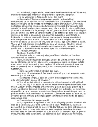 — Las-o baltă, a spus el sec. Moartea este ceva monumental. Înseamnă
mai mult decât nişte zvâcnituri din picioare şi rigiditatea corpului.
— Şi eu voi dansa în faţa morţii mele, don Juan?
— Bineînţeles! Tu vânezi puterea personală, deşi nu trăieşti
deocamdată ca un luptător. Astăzi soarele ţi-a dat o prevestire. Cea mai bună
realizare în lupta ta de o viaţă va ﬁ înfăptuită spre sfârşitul zilei. Evident că
nu-ţi place strălucirea tinerească a luminii de dimineaţă. Dar şansa ta este
soarele de seară, galben şters, moale. Nu-ţi place arşiţa, îţi place strălucirea.
Şi astfel, o să dansezi în faţa morţii tale aici, pe acest vârf de deal, la sfârşitul
zilei. Şi ultimul tău dans va vorbi de lupta ta, de bătăliile pe care le-ai câştigat
şi de cele pe care le-ai pierdut; o să exprime bucuriile şi uimirile tale în
întâlnirile cu puterea personală. Dansul tău va spune despre secretele şi
minunile pe care le-ai adunat. Iar moartea ta va sta acolo şi te va urmări.
Soarele de seară va străluci pe tine, fără să te ardă, aşa cum a făcut-o astăzi.
Vântul va ﬁ slab şi dulce şi vârful tău de deal va tremura. Când vei atinge
sfârşitul dansului, o să priveşti soarele, pentru că n-o să-l mai vezi iar treaz
sau în „vis” şi apoi moartea ta va indica spre sud. Spre nemărginit.
14. MERSUL PUTERII.
Sâmbătă, 8 aprilie 1962
— Moartea este un personaj, don Juan? L-am întrebat pe don Juan,
aşezându-mă pe verandă.
În privirea lui don Juan se desluşea un aer de uimire. Avea în mâini un
sac cu alimente, pe care i-l adusesem. L-a pus atent jos şi s-a aşezat în faţa
mea. M-am simţit încurajat şi i-am explicat că voiam să ştiu dacă moartea
este un personaj sau e ca o persoană, când urmăreşte ultimul dans al
luptătorului.
— Care este diferenţa? A întrebat don Juan.
I-am spus că imaginea mă fascina şi voiam să ştiu cum ajunsese la ea.
De unde ştia că era aşa.
— Este foarte simplu, a spus el. Un om al cunoaşterii ştie că moartea
este ultimul martor, pentru că el „vede”.
— Vrei să spui că ai fost şi tu martor la ultimul dans al unui luptător?
— Nu. Nu poţi ﬁ un astfel de martor. Doar moartea poate face asta. Dar
mi-am „văzut” propria moarte urmărindu-mă şi i-am dansat ca şi cum aş ﬁ
murit. La sfârşitul dansului, moartea nu a indicat nici o direcţie, iar locul meu
de predilecţie nu a tremurat spunându-mi la revedere. Aşa că timpul meu pe
pământ nu era încă terminat şi nu am murit. Când toate astea au avut loc, eu
aveam o putere limitată şi nu înţelegeam semnele propriei morţi, de aceea
credeam că mor.
— Era moartea ta ca o persoană?
— Eşti o pasăre caraghioasă. Crezi că o să înţelegi punând întrebări. Nu
cred că o să reuşeşti, dar cine sunt eu ca s-o spun? Moartea nu este ca o
persoană. Este mai degrabă ca o prezenţă. Dar tot atât de bine poţi spune că
ea nu este nimic şi totuşi este totul. Ai avea dreptate în ambele ipostaze,
moartea este tot ceea ce doreşti. Eu sunt obişnuit cu oamenii, aşa că, pentru
mine, moartea este o persoană. De asemenea, sunt obişnuit cu misterele,
 