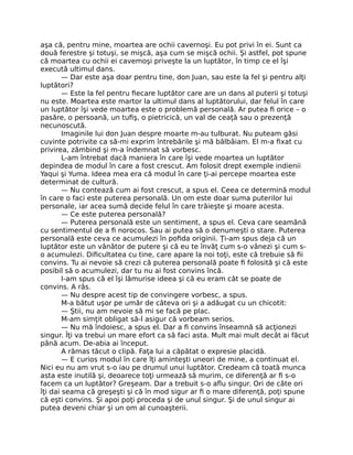 aşa că, pentru mine, moartea are ochii cavernoşi. Eu pot privi în ei. Sunt ca
două ferestre şi totuşi, se mişcă, aşa cum se mişcă ochii. Şi astfel, pot spune
că moartea cu ochii ei cavemoşi priveşte la un luptător, în timp ce el îşi
execută ultimul dans.
— Dar este aşa doar pentru tine, don Juan, sau este la fel şi pentru alţi
luptători?
— Este la fel pentru ﬁecare luptător care are un dans al puterii şi totuşi
nu este. Moartea este martor la ultimul dans al luptătorului, dar felul în care
un luptător îşi vede moartea este o problemă personală. Ar putea ﬁ orice – o
pasăre, o persoană, un tuﬁş, o pietricică, un val de ceaţă sau o prezenţă
necunoscută.
Imaginile lui don Juan despre moarte m-au tulburat. Nu puteam găsi
cuvinte potrivite ca să-mi exprim întrebările şi mă bâlbâiam. El m-a ﬁxat cu
privirea, zâmbind şi m-a îndemnat să vorbesc.
L-am întrebat dacă maniera în care îşi vede moartea un luptător
depindea de modul în care a fost crescut. Am folosit drept exemple indienii
Yaqui şi Yuma. Ideea mea era că modul în care ţi-ai percepe moartea este
determinat de cultură.
— Nu contează cum ai fost crescut, a spus el. Ceea ce determină modul
în care o faci este puterea personală. Un om este doar suma puterilor lui
personale, iar acea sumă decide felul în care trăieşte şi moare acesta.
— Ce este puterea personală?
— Puterea personală este un sentiment, a spus el. Ceva care seamănă
cu sentimentul de a ﬁ norocos. Sau ai putea să o denumeşti o stare. Puterea
personală este ceva ce acumulezi în poﬁda originii. Ţi-am spus deja că un
luptător este un vânător de putere şi că eu te învăţ cum s-o vânezi şi cum s-
o acumulezi. Diﬁcultatea cu tine, care apare la noi toţi, este că trebuie să ﬁi
convins. Tu ai nevoie să crezi că puterea personală poate ﬁ folosită şi că este
posibil să o acumulezi, dar tu nu ai fost convins încă.
I-am spus că el îşi lămurise ideea şi că eu eram cât se poate de
convins. A râs.
— Nu despre acest tip de convingere vorbesc, a spus.
M-a bătut uşor pe umăr de câteva ori şi a adăugat cu un chicotit:
— Ştii, nu am nevoie să mi se facă pe plac.
M-am simţit obligat să-l asigur că vorbeam serios.
— Nu mă îndoiesc, a spus el. Dar a ﬁ convins înseamnă să acţionezi
singur. Îţi va trebui un mare efort ca să faci asta. Mult mai mult decât ai făcut
până acum. De-abia ai început.
A rămas tăcut o clipă. Faţa lui a căpătat o expresie placidă.
— E curios modul în care îţi aminteşti uneori de mine, a continuat el.
Nici eu nu am vrut s-o iau pe drumul unui luptător. Credeam că toată munca
asta este inutilă şi, deoarece toţi urmează să murim, ce diferenţă ar ﬁ s-o
facem ca un luptător? Greşeam. Dar a trebuit s-o aﬂu singur. Ori de câte ori
îţi dai seama că greşeşti şi că în mod sigur ar ﬁ o mare diferenţă, poţi spune
că eşti convins. Şi apoi poţi proceda şi de unul singur. Şi de unul singur ai
putea deveni chiar şi un om al cunoaşterii.
 