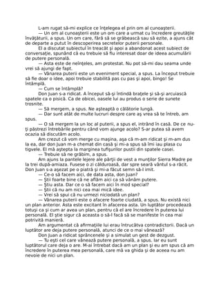 L-am rugat să-mi explice ce înţelegea el prin om al cunoaşterii.
— Un om al cunoaşterii este un om care a urmat cu încredere greutăţile
învăţăturii, a spus. Un om care, fără să se grăbească sau să ezite, a ajuns cât
de departe a putut în descoperirea secretelor puterii personale.
El a discutat subiectul în treacăt şi apoi a abandonat acest subiect de
conversaţie, spunând că eu trebuie să ﬁu interesat doar de ideea acumulării
de putere personală.
— Asta este de neînţeles, am protestat. Nu pot să-mi dau seama unde
vrei să ajungi de fapt.
— Vânarea puterii este un eveniment special, a spus. La început trebuie
să ﬁe doar o idee, apoi trebuie stabilită pas cu pas şi apoi, bingo! Se
întâmplă.
— Cum se întâmplă?
Don Juan s-a ridicat. A început să-şi întindă braţele şi să-şi arcuiască
spatele ca o pisică. Ca de obicei, oasele lui au produs o serie de sunete
trosnite.
— Să mergem, a spus. Ne aşteaptă o călătorie lungă.
— Dar sunt atât de multe lucruri despre care aş vrea să te întreb, am
spus.
— O să mergem la un loc al puterii, a spus el, intrând în casă. De ce nu-
ţi păstrezi întrebările pentru când vom ajunge acolo? S-ar putea să avem
ocazia să discutăm acolo.
Am crezut că vom merge cu maşina, aşa că m-am ridicat şi m-am dus
la ea, dar don Juan m-a chemat din casă şi mi-a spus să îmi iau plasa cu
tigvele. El mă aştepta la marginea tuﬁşurilor pustii din spatele casei.
— Trebuie să ne grăbim, a spus.
Am ajuns la pantele lejere ale părţii de vest a munţilor Sierra Madre pe
la trei după-amiaza. Fusese o zi călduroasă, dar spre seară vântul s-a răcit.
Don Juan s-a aşezat pe o piatră şi mi-a făcut semn să-l imit.
— Ce-o să facem aici, de data asta, don Juan?
— Ştii foarte bine că ne aﬂăm aici ca să vânăm putere.
— Ştiu asta. Dar ce o să facem aici în mod special?
— Ştii că nu am nici cea mai mică idee.
— Vrei să spui că nu urmezi niciodată un plan?
— Vânarea puterii este o afacere foarte ciudată, a spus. Nu există nici
un plan anterior. Asta este excitant în afacerea asta. Un luptător procedează
totuşi ca şi cum ar avea un plan, pentru că el are încredere în puterea lui
personală. El ştie sigur că aceasta o să-l facă să se manifeste în cea mai
potrivită manieră.
Am argumentat că aﬁrmaţiile lui erau întrucâtva contradictorii. Dacă un
luptător are deja putere personală, atunci de ce o mai vânează?
Don Juan a ridicat sprâncenele şi a simulat un gest de dezgust.
— Tu eşti cel care vânează putere personală, a spus. Iar eu sunt
luptătorul care deja o are. M-ai întrebat dacă am un plan şi eu am spus că am
încredere în puterea mea personală, care mă va ghida şi de aceea nu am
nevoie de nici un plan.
 