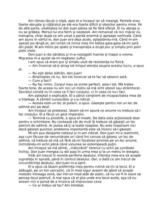 Am rămas tăcuţi o clipă, apoi el a început iar să meargă. Pantele erau
foarte abrupte şi căţăratul pe ele era foarte diﬁcil şi obositor pentru mine. Pe
de altă parte, vitalitatea lui don Juan părea să ﬁe fără sfârşit. El nu alerga şi
nu se grăbea. Mersul lui era ferm şi neobosit. Am remarcat că nici măcar nu
transpira, chiar după ce am urcat o pantă enormă şi aproape verticală. Când
am ajuns în vârful ei, don Juan era deja acolo, aşteptându-mă. Când m-am
aşezat jos lângă el, am simţit că inima mea îmi bătea gata-gata să-mi sară
din piept. M-am întins pe spate şi transpiraţia a erupt pur şi simplu prin porii
pielii mele.
Don Juan a râs sănătos şi m-a rostogolit înainte şi înapoi o vreme.
Mişcarea m-a ajutat să-mi regăsesc suﬂul.
I-am spus că eram pur şi simplu uluit de rezistenţa lui ﬁzică.
— Am încercat să-ţi atrag tot timpul atenţia asupra acestui lucru, a spus
el.
— Nu eşti deloc bătrân, don Juan!
— Bineînţeles că nu. Am tot încercat să te fac să observi astă.
— Cum o faci?
— Nu fac nimic. Corpul meu se simte perfect, asta-i tot. Mă tratez
foarte bine, de aceea nu am nici un motiv să mă simt obosit sau strâmtorat.
Secretul constă nu în ceea ce îi faci corpului, ci în ceea ce nu-i faci.
Am aşteptat o explicaţie. El a părut conştient de incapacitatea mea de
a înţelege. A zâmbit cunoscător şi s-a ridicat.
— Acesta este un loc al puterii, a spus. Găseşte pentru noi un loc de
odihnă aici pe deal.
Am început să protestez. Voiam să-mi spună ce anume nu trebuia să-i
fac corpului. El a făcut un gest imperativ.
— Termină cu prostiile, a spus el moale. De data asta acţionează doar
pentru o schimbare. Nu contează cât de mult îţi trebuie să găseşti un loc
potrivit de odihnă. Ar putea să-ţi ia toată noaptea. Nu este important nici
dacă găseşti punctul; problema importantă este să încerci să-l găseşti.
Mi-am pus deoparte notesul şi m-am ridicat. Don Juan mi-a reamintit,
aşa cum făcuse de nenumărate ori când îmi ceruse să găsesc un loc de
odihnă, că trebuia să mă uit fără să-mi focalizez privirea pe un loc anume,
închizându-mi ochii până când viziunea se estompează puţin.
Am început să mă plimb, „măturând” terenul cu ochii pe jumătate
închişi. Don Juan mergea cu doi paşi în urma mea şi la un metru în dreapta.
Întâi am trecut în revistă periferia dealului. Intenţia mea era să acopăr
suprafaţa în spirală, până în centrul dealului. Dar, o dată ce am trecut de
circumferinţa dealului, don Juan m-a oprit.
El a spus că lăsam preferinţa mea pentru rutină să-mi ia locul. El a
adăugat, pe un ton sarcastic, că în mod sigur aveam de gând să acopăr
metodic întreaga zonă, dar într-un mod atât de static, că nu voi ﬁ în stare să
percep locul potrivit. A mai spus că el ştia unde era locul acela, aşa că nu
aveam nici o şansă de a încerca să improvizez ceva.
— Ce ar trebui să fac? Am întrebat.
 