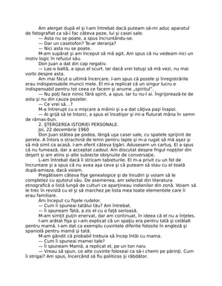 Am alergat după el şi l-am întrebat dacă puteam să-mi aduc aparatul
de fotograﬁat ca să-i fac câteva poze, lui şi casei sale.
— Asta nu se poate, a spus încruntându-se.
— Dar un casetofon? Te-ar deranja?
— Nici asta nu se poate.
M-am supărat şi am început să mă agit. Am spus că nu vedeam nici un
motiv logic în refuzul său.
Don Juan a dat din cap negativ.
— Las-o baltă, a spus el scurt. Iar dacă vrei totuşi să mă vezi, nu mai
vorbi despre asta.
Am mai făcut o ultimă încercare. I-am spus că pozele şi înregistrările
erau indispensabile muncii mele. El mi-a replicat că un singur lucru e
indispensabil pentru tot ceea ce facem şi anume „spiritul”.
— Nu poţi face nimic fără spirit, a spus. Iar tu nu-l ai. Îngrijorează-te de
asta şi nu din cauza pozelor.
— Ce vrei să…?
M-a întrerupt cu o mişcare a mâinii şi s-a dat câţiva paşi înapoi.
— Ai grijă să te întorci, a spus el încetişor şi mi-a ﬂuturat mâna în semn
de rămas-bun.
2. ŞTERGEREA ISTORIEI PERSONALE.
Joi, 22 decembrie 1960
Don Juan stătea pe podea, lângă uşa casei sale, cu spatele sprijinit de
perete. A întors o strachină de lemn pentru lapte şi m-a rugat să mă aşez şi
să mă simt ca acasă. I-am oferit câteva ţigări. Adusesem un cartuş. El a spus
că nu fumează, dar a acceptat cadoul. Am discutat despre frigul nopţilor din
deşert şi am atins şi alte subiecte obişnuite de conversaţie.
L-am întrebat dacă îi stricam tabieturile. El m-a privit cu un fel de
încruntare şi a spus că nu avea aşa ceva şi că puteam să stau cu el toată
după-amiaza, dacă voiam.
Pregătisem câteva ﬁşe genealogice şi de înrudiri şi voiam să le
completez cu ajutorul său. De asemenea, am selectat din literatura
etnograﬁcă o listă lungă de culturi ce aparţineau indienilor din zonă. Voiam să
le trec în revistă cu el şi să marchez pe lista mea toate elementele care îi
erau familiare.
Am început cu ﬁşele rudelor.
— Cum îi spuneai tatălui tău? Am întrebat.
— Îi spuneam Tată, a zis el cu o faţă serioasă.
M-am simţit puţin enervat, dar am continuat, în ideea că el nu a înţeles.
I-am arătat ﬁşa şi i-am explicat că un spaţiu era pentru tată şi celălalt
pentru mamă. I-am dat ca exemplu cuvintele diferite folosite în engleză şi
spaniolă pentru mamă şi tată.
M-am gândit că probabil trebuia să încep întâi cu mama.
— Cum îi spuneai mamei tale?
— Îi spuneam Mamă, a replicat el, pe un ton naiv.
— Vreau să spun, ce alte cuvinte foloseai ca să-i chemi pe părinţi. Cum
îi strigai? Am spus, încercând să ﬁu politicos şi răbdător.
 
