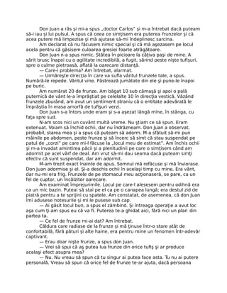 Don Juan a râs şi mi-a spus „doctor Carlos” şi m-a întrebat dacă puteam
să-i iau şi lui pulsul. A spus că ceea ce simţisem era puterea frunzelor şi că
acea putere mă limpezise şi mă ajutase să-mi îndeplinesc sarcina.
Am declarat că nu făcusem nimic special şi că mă aşezasem pe locul
acela pentru că găsisem culoarea gresiei foarte atrăgătoare.
Don Juan n-a spus nimic. Stătea în picioare la câţiva paşi de mine. A
sărit brusc înapoi cu o agilitate incredibilă, a fugit, sărind peste nişte tuﬁşuri,
spre o culme pietroasă, aﬂată la oarecare distanţă.
— Care-i problema? Am întrebat, alarmat.
— Urmăreşte direcţia în care va suﬂa vântul frunzele tale, a spus.
Numără-le repede. Vântul vine. Păstrează jumătate din ele şi pune-le înapoi
pe buric.
Am numărat 20 de frunze. Am băgat 10 sub cămaşă şi apoi o pală
puternică de vânt le-a împrăştiat pe celelalte 10 în direcţia vestică. Văzând
frunzele zburând, am avut un sentiment straniu că o entitate adevărată le
împrăştia în masa amorfă de tuﬁşuri verzi.
Don Juan s-a întors unde eram şi s-a aşezat lângă mine, în stânga, cu
faţa spre sud.
N-am scos nici un cuvânt multă vreme. Nu ştiam ce să spun. Eram
extenuat. Voiam să închid ochii, dar nu îndrăzneam. Don Juan a observat,
probabil, starea mea şi a spus că puteam să adorm. M-a sfătuit să-mi pun
mâinile pe abdomen, peste frunze şi să încerc să simt că stau suspendat pe
patul de „corzi” pe care mi-l făcuse la „locul meu de estimat”. Am închis ochii
şi m-a invadat amintirea păcii şi a plenitudinii pe care o simţisem când am
adormit pe acel vârf de deal. Am vrut să-mi dau seama dacă puteam simţi
efectiv că sunt suspendat, dar am adormit.
M-am trezit exact înainte de apus. Somnul mă refăcuse şi mă înviorase.
Don Juan adormise şi el. Şi-a deschis ochii în acelaşi timp cu mine. Era vânt,
dar nu-mi era frig. Frunzele de pe stomacul meu acţionaseră, se pare, ca un
fel de cuptor, un încălzitor oarecare.
Am examinat împrejurimile. Locul pe care-l alesesem pentru odihnă era
ca un mic bazin. Puteai să stai pe el ca pe o canapea lungă; era destul zid de
piatră pentru a te sprijini cu spatele. Am constatat, de asemenea, că don Juan
îmi adusese notesurile şi mi le pusese sub cap.
— Ai găsit locul bun, a spus el zâmbind. Şi întreaga operaţie a avut loc
aşa cum ţi-am spus eu că va ﬁ. Puterea te-a ghidat aici, fără nici un plan din
partea ta.
— Ce fel de frunze mi-ai dat? Am întrebat.
Căldura care radiase de la frunze şi mă ţinuse într-o stare atât de
confortabilă, fără pături şi alte haine, era pentru mine un fenomen într-adevăr
captivant.
— Erau doar nişte frunze, a spus don Juan.
— Vrei să spui că aş putea lua frunze din orice tuﬁş şi ar produce
acelaşi efect asupra mea?
— Nu. Nu vreau să spun că tu singur ai putea face asta. Tu nu ai putere
personală. Vreau să spun că orice fel de frunze te-ar ajuta, dacă persoana
 