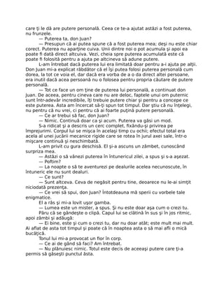 care ţi le dă are putere personală. Ceea ce te-a ajutat astăzi a fost puterea,
nu frunzele.
— Puterea ta, don Juan?
— Presupun că ai putea spune că a fost puterea mea; deşi nu este chiar
corect. Puterea nu aparţine cuiva. Unii dintre noi o pot acumula şi apoi ea
poate ﬁ dată direct altcuiva. Vezi, cheia spre puterea acumulată este că
poate ﬁ folosită pentru a ajuta pe altcineva să adune putere.
L-am întrebat dacă puterea lui era limitată doar pentru a-i ajuta pe alţii.
Don Juan mi-a explicat răbdător că el îşi putea folosi puterea personală cum
dorea, la tot ce voia el, dar dacă era vorba de a o da direct altei persoane,
era inutil dacă acea persoană nu o folosea pentru propria căutare de putere
personală.
— Tot ce face un om ţine de puterea lui personală, a continuat don
Juan. De aceea, pentru cineva care nu are deloc, faptele unui om puternic
sunt într-adevăr incredibile, îţi trebuie putere chiar şi pentru a concepe ce
este puterea. Asta am încercat să-ţi spun tot timpul. Dar ştiu că nu înţelegi,
nu pentru că nu vrei, ci pentru că ai foarte puţină putere personală.
— Ce ar trebui să fac, don Juan?
— Nimic. Continuă doar ca şi acum. Puterea va găsi un mod.
S-a ridicat şi a descris un cerc complet, ﬁxându-şi privirea pe
împrejurimi. Corpul lui se mişca în acelaşi timp cu ochii; efectul total era
acela al unei jucării mecanice rigide care se rotea în jurul axei sale, într-o
mişcare continuă şi neschimbată.
L-am privit cu gura deschisă. El şi-a ascuns un zâmbet, cunoscând
surpriza mea.
— Astăzi o să vânezi puterea în întunericul zilei, a spus şi s-a aşezat.
— Poftim?
— La noapte o să te aventurezi pe dealurile acelea necunoscute, în
întuneric ele nu sunt dealuri.
— Ce sunt?
— Sunt altceva. Ceva de negăsit pentru tine, deoarece nu le-ai simţit
niciodată prezenţa.
— Ce vrei să spui, don Juan? Întotdeauna mă sperii cu vorbele tale
enigmatice.
El a râs şi mi-a lovit uşor gamba.
— Lumea este un mister, a spus. Şi nu este doar aşa cum o crezi tu.
Păru că se gândeşte o clipă. Capul lui se clătină în sus şi în jos ritmic,
apoi zâmbi şi adăugă:
— Ei bine, este şi cum o crezi tu, dar nu doar atât; este mult mai mult.
Ai aﬂat de asta tot timpul şi poate că în noaptea asta o să mai aﬂi o mică
bucăţică.
Tonul lui mi-a provocat un ﬁor în corp.
— Ce ai de gând să faci? Am întrebat.
— Nu plănuiesc nimic. Totul este decis de aceeaşi putere care ţi-a
permis să găseşti punctul ăsta.
 