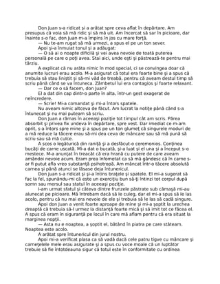 Don Juan s-a ridicat şi a arătat spre ceva aﬂat în depărtare. Am
presupus că voia să mă ridic şi să mă uit. Am încercat să sar în picioare, dar
înainte s-o fac, don Juan m-a împins în jos cu mare forţă.
— Nu te-am rugat să mă urmezi, a spus el pe un ton sever.
Apoi şi-a înmuiat tonul şi a adăugat:
— O să ai o noapte diﬁcilă şi vei avea nevoie de toată puterea
personală pe care o poţi avea. Stai aici, unde eşti şi păstrează-te pentru mai
târziu.
A explicat că nu arăta nimic în mod special, ci se convingea doar că
anumite lucruri erau acolo. M-a asigurat că totul era foarte bine şi a spus că
trebuia să stau liniştit şi să-mi văd de treabă, pentru că aveam destul timp să
scriu până când se va întuneca. Zâmbetul lui era contagios şi foarte relaxant.
— Dar ce o să facem, don Juan?
El a dat din cap dintr-o parte în alta, într-un gest exagerat de
neîncredere.
— Scrie! Mi-a comandat şi mi-a întors spatele.
Nu aveam nimic altceva de făcut. Am lucrat la notiţe până când s-a
întunecat şi nu mai puteam să scriu.
Don Juan a rămas în aceeaşi poziţie tot timpul cât am scris. Părea
absorbit şi privea ﬁx undeva în depărtare, spre vest. Dar imediat ce m-am
oprit, s-a întors spre mine şi a spus pe un ton glumeţ că singurele moduri de
a mă reduce la tăcere erau să-mi dea ceva de mâncare sau să mă pună să
scriu sau să mă culce.
A scos o legăturică din raniţă şi a desfăcut-o ceremonios. Conţinea
bucăţi de carne uscată. Mi-a dat o bucată, şi-a luat şi el una şi a început s-o
mestece. M-a anunţat în treacăt că era hrană cu putere de care aveam
amândoi nevoie acum. Eram prea înfometat ca să mă gândesc că în carne s-
ar ﬁ putut aﬂa vreo substanţă psihotropă. Am mâncat într-o tăcere absolută
carnea şi până atunci se lăsase deja întunericul.
Don Juan s-a ridicat şi şi-a întins braţele şi spatele. El mi-a sugerat să
fac la fel, spunându-mi că este un exerciţiu bun să-ţi întinzi tot corpul după
somn sau mersul sau statul în aceeaşi poziţie.
I-am urmat sfatul şi câteva dintre frunzele păstrate sub cămaşă mi-au
alunecat pe picioare. Mă întrebam dacă să le culeg, dar el mi-a spus să le las
acolo, pentru că nu mai era nevoie de ele şi trebuia să le las să cadă singure.
Apoi don Juan a venit foarte aproape de mine şi mi-a şoptit la urechea
dreaptă că trebuia să-l urmez la distanţă foarte mică şi să imit tot ce făcea el.
A spus că eram în siguranţă pe locul în care mă aﬂam pentru că era situat la
marginea nopţii.
— Asta nu e noaptea, a şoptit el, bătând în piatra pe care stăteam.
Noaptea este acolo.
A arătat spre întunericul din jurul nostru.
Apoi mi-a veriﬁcat plasa ca să vadă dacă cele patru tigve cu mâncare şi
carneţelele mele erau asigurate şi a spus cu voce moale că un luptător
trebuie să ﬁe întotdeauna sigur că totul este în conformitate cu ordinea
 