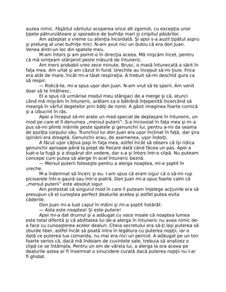 auzea nimic. Fâşâitul vântului acoperea orice alt zgomot, cu excepţia unor
ţipete pătrunzătoare şi sporadice de bufniţe mari şi ciripitul păsărilor.
Am aşteptat o vreme cu atenţia încordată. Şi apoi s-a auzit ţipătul aspru
şi prelung al unei bufniţe mici. N-am avut nici un dubiu că era don Juan.
Venea dintr-un loc din spatele meu.
M-am întors şi am pornit-o în direcţia aceea. Mă mişcăm încet, pentru
că mă simţeam stânjenit peste măsură de întuneric.
Am mers probabil vreo zece minute. Brusc, o masă întunecată a sărit în
faţa mea. Am urlat şi am căzut în fund. Urechile au început să-mi ţiuie. Frica
era atât de mare, încât mi-a tăiat respiraţia. A trebuit să-mi deschid gura ca
să respir.
— Ridică-te, mi-a spus uşor don Juan. N-am vrut să te sperii. Am venit
doar să te întâlnesc.
El a spus că urmărise modul meu stângaci de a merge şi că, atunci
când mă mişcăm în întuneric, arătam ca o bătrână înţepenită încercând să
meargă în vârful degetelor prin bălţi de noroi. A găsit imaginea foarte comică
şi a izbucnit în râs.
Apoi a început să-mi arate un mod special de deplasare în întuneric, un
mod pe care el îl denumea „mersul puterii”. S-a încovoiat în faţa mea şi m-a
pus să-mi plimb mâinile peste spatele şi genunchii lui, pentru a-mi da seama
de poziţia corpului său. Trunchiul lui don Juan era uşor înclinat în faţă, dar şira
spinării era dreaptă. Genunchii erau, de asemenea, uşor îndoiţi.
A făcut uşor câţiva paşi în faţa mea, astfel încât să observ că îşi ridica
genunchii aproape până la piept de ﬁecare dată când făcea un pas. Apoi a
luat-o la fugă şi a dispărut din vedere, dar s-a şi întors într-o clipă. Nu puteam
concepe cum putea să alerge în acel întuneric beznă.
— Mersul puterii foloseşte pentru a alerga noaptea, mi-a şoptit în
ureche.
M-a îndemnat să încerc şi eu. I-am spus că eram sigur că o să-mi rup
picioarele într-o gaură sau într-o piatră. Don Juan mi-a spus foarte calm că
„mersul puterii” este absolut sigur.
Am protestat că singurul mod în care îi puteam înţelege acţiunile era să
presupun că el cunoştea perfect dealurile acelea şi astfel putea evita
căderile.
Don Juan mi-a luat capul în mâini şi mi-a şoptit hotărât:
— Asta este noaptea! Şi este putere!
Apoi mi-a dat drumul şi a adăugat cu voce moale că noaptea lumea
este total diferită şi că abilitatea lui de-a alerga în întuneric nu avea nimic de-
a face cu cunoaşterea acelor dealuri. Cheia secretului era să-ţi laşi puterea să
zburde liber, astfel încât să poată intra în legătura cu puterea nopţii, iar o
dată ce puterea lua comanda, nu mai era nici un pericol. A adăugat pe un ton
foarte serios că, dacă mă îndoiam de cuvintele sale, trebuia să analizez o
clipă ce se întâmpla. Pentru un om de vârsta lui, a alerga la ora aceea pe
dealurile astea ar ﬁ însemnat o sinucidere curată dacă puterea nopţii nu l-ar
ﬁ ghidat.
 