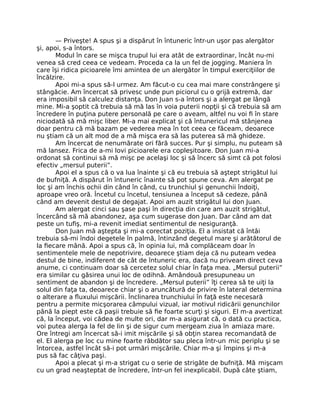 — Priveşte! A spus şi a dispărut în întuneric într-un uşor pas alergător
şi, apoi, s-a întors.
Modul în care se mişca trupul lui era atât de extraordinar, încât nu-mi
venea să cred ceea ce vedeam. Proceda ca la un fel de jogging. Maniera în
care îşi ridica picioarele îmi amintea de un alergător în timpul exerciţiilor de
încălzire.
Apoi mi-a spus să-l urmez. Am făcut-o cu cea mai mare constrângere şi
stângăcie. Am încercat să privesc unde pun piciorul cu o grijă extremă, dar
era imposibil să calculez distanţa. Don Juan s-a întors şi a alergat pe lângă
mine. Mi-a şoptit că trebuia să mă las în voia puterii nopţii şi că trebuia să am
încredere în puţina putere personală pe care o aveam, altfel nu voi ﬁ în stare
niciodată să mă mişc liber. Mi-a mai explicat şi că întunericul mă stânjenea
doar pentru că mă bazam pe vederea mea în tot ceea ce făceam, deoarece
nu ştiam că un alt mod de a mă mişca era să las puterea să mă ghideze.
Am încercat de nenumărate ori fără succes. Pur şi simplu, nu puteam să
mă lansez. Frica de a-mi lovi picioarele era copleşitoare. Don Juan mi-a
ordonat să continui să mă mişc pe acelaşi loc şi să încerc să simt că pot folosi
efectiv „mersul puterii”.
Apoi el a spus că o va lua înainte şi că eu trebuia să aştept strigătul lui
de bufniţă. A dispărut în întuneric înainte să pot spune ceva. Am alergat pe
loc şi am închis ochii din când în când, cu trunchiul şi genunchii îndoiţi,
aproape vreo oră. Încetul cu încetul, tensiunea a început să cedeze, până
când am devenit destul de degajat. Apoi am auzit strigătul lui don Juan.
Am alergat cinci sau şase paşi în direcţia din care am auzit strigătul,
încercând să mă abandonez, aşa cum sugerase don Juan. Dar când am dat
peste un tuﬁş, mi-a revenit imediat sentimentul de nesiguranţă.
Don Juan mă aştepta şi mi-a corectat poziţia. El a insistat că întâi
trebuia să-mi îndoi degetele în palmă, întinzând degetul mare şi arătătorul de
la ﬁecare mână. Apoi a spus că, în opinia lui, mă complăceam doar în
sentimentele mele de nepotrivire, deoarece ştiam deja că nu puteam vedea
destul de bine, indiferent de cât de întuneric era, dacă nu priveam direct ceva
anume, ci continuam doar să cercetez solul chiar în faţa mea. „Mersul puterii”
era similar cu găsirea unui loc de odihnă. Amândouă presupuneau un
sentiment de abandon şi de încredere. „Mersul puterii” îţi cerea să te uiţi la
solul din faţa ta, deoarece chiar şi o aruncătură de privire în lateral determina
o alterare a ﬂuxului mişcării. Înclinarea trunchiului în faţă este necesară
pentru a permite micşorarea câmpului vizual, iar motivul ridicării genunchilor
până la piept este că paşii trebuie să ﬁe foarte scurţi şi siguri. El m-a avertizat
că, la început, voi cădea de multe ori, dar m-a asigurat că, o dată cu practica,
voi putea alerga la fel de lin şi de sigur cum mergeam ziua în amiaza mare.
Ore întregi am încercat să-i imit mişcările şi să obţin starea recomandată de
el. El alerga pe loc cu mine foarte răbdător sau pleca într-un mic periplu şi se
întorcea, astfel încât să-i pot urmări mişcările. Chiar m-a şi împins şi m-a
pus să fac câţiva paşi.
Apoi a plecat şi m-a strigat cu o serie de strigăte de bufniţă. Mă mişcam
cu un grad neaşteptat de încredere, într-un fel inexplicabil. După câte ştiam,
 