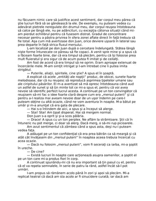 nu făcusem nimic care să justiﬁce acest sentiment, dar corpul meu părea că
ştie lucruri fără să se gândească la ele. De exemplu, nu puteam vedea cu
adevărat pietrele neregulate din drumul meu, dar corpul reuşea întotdeauna
să calce pe lângă ele, nu pe adâncituri, cu excepţia câtorva situaţii când mi-
am pierdut echilibrul pentru că fusesem distrat. Gradul de concentrare
necesar pentru a păstra privirea în sfera zonei aﬂate direct în faţă trebuia să
ﬁe total. Aşa cum mă avertizase don Juan, orice deviere uşoară în lateral sau
prea departe în faţă strica ﬂuxul mersului.
L-am localizat pe don Juan după o cercetare îndelungată. Stătea lângă
nişte forme întunecate ce păreau să ﬁe copaci. A venit spre mine şi a spus că
o făceam foarte bine, dar că era timpul să plecăm, pentru că îşi folosise prea
mult ﬂuieratul şi era sigur că de acum putea ﬁ imitat şi de ceilalţi.
Am fost de acord că era timpul să ne oprim. Eram aproape extenuat de
încercările mele. M-am simţit intrigat şi l-am întrebat cine îi putea imita
strigătul.
— Puterile, aliaţii, spiritele, cine ştie? A spus el în şoaptă.
A explicat că acele „entităţi ale nopţii” produc, de obicei, sunete foarte
melodioase, dar că nu reuşesc să reproducă asprimea ţipetelor umane sau
ale ciripitului păsărilor. El m-a avertizat să mă opresc întotdeauna când aud
un astfel de sunet şi să ţin minte tot ce mi-a spus el, pentru că voi avea
nevoie să identiﬁc perfect lucrul acesta. A continuat pe un ton convingător că
reuşisem să-mi fac o idee foarte clară despre cum era „mersul puterii” şi că
pentru a-l realiza mai aveam nevoie doar de un uşor îndemn pe care-l
puteam obţine cu altă ocazie, când ne vom aventura în noapte. M-a bătut pe
umăr şi m-a anunţat că era gata de plecare.
— Hai s-o întindem de aici, a spus şi a început să alerge.
— Stai! Stai! Am ţipat disperat. Hai să mergem normal.
Don Juan s-a oprit şi şi-a scos pălăria.
— Drace! A spus cu un ton perplex. Ne aﬂăm la strâmtoare. Ştii că în
întuneric nu pot merge, ci doar să alerg. Dacă merg, o să-mi rup picioarele.
Am avut sentimentul că zâmbea când a spus asta, deşi nu-i puteam
vedea faţa.
A adăugat pe un ton conﬁdenţial că era prea bătrân ca să meargă şi că
atât cât învăţasem din „mersul puterii” în noaptea aceea trebuia încercat cu
acea ocazie.
— Dacă nu folosim „mersul puterii”, vom ﬁ seceraţi ca iarba, mi-a şoptit
în ureche.
— De cine?
— Există lucruri în noapte care acţionează asupra oamenilor, a şoptit el
pe un ton care mi-a produs ﬁori în corp.
A continuat spunându-mi că nu era important să ţin pasul cu el, pentru
că el va repeta semnalele, în serie de patru la rând, astfel încât să-l pot
urmări.
I-am propus să rămânem acolo până în zori şi apoi să plecăm. Mi-a
replicat teatral că dacă am sta acolo ar ﬁ sinucidere curată; iar dacă am
 