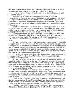 scăpa vii, noaptea ne-ar ﬁ sleit atât de mult puterea personală, încât n-am
putea rezista şi am deveni victimele primului capriciu al zilei.
— Hai să nu mai pierdem timpul, a spus el cu o notă de grabă în glas.
Să plecăm de aici.
M-a asigurat iar că va încerca să meargă cât de încet putea.
Instrucţiunile lui ﬁnale au fost că nu trebuia să scot nici un sunet, nici măcar
un suspin, indiferent de ce se va întâmpla. Mi-a arătat direcţia generală în
care urma să mergem şi a început să alerge într-un ritm încet. L-am urmat,
dar oricât de încet se mişca, nu puteam ţine ritmul cu el şi a dispărut curând
în întuneric.
După ce am rămas singur, mi-am dat seama că ajunsesem la un ritm
destul de rapid, fără să-mi dau seama. Iar asta a fost ca un şoc pentru mine.
Am încercat să ţin pasul acela mult timp şi apoi am auzit strigătele lui don
Juan puţin în dreapta mea. A ﬂuierat de patru ori în serie.
După puţină vreme, am auzit iar strigătul lui de bufniţă, de data asta
departe, în dreapta mea. Pentru a-l urma, a trebuit să fac o întoarcere de
patruzeci şi cinci de grade. Am început să mă mişc în noua direcţie,
aşteptând ca celelalte trei strigăte din succesiune să-mi dea o orientare mai
bună.
Am auzit un ﬂuierat nou, care îl plasa pe don Juan aproape în direcţia în
care pornisem. M-am oprit să ascult. Am auzit un sunet foarte ascuţit la mică
distanţă. Ceva în genul a două pietre lovite una de alta. M-am forţat să ascult
şi am detectat o serie de zgomote uşoare, ca două pietre lovite uşor una de
alta. A urmat un alt strigăt de bufniţă şi apoi am înţeles ce voia don Juan să
spună. Era în el ceva cu adevărat melodios. Era în mod clar mai lung şi chiar
mai atenuat decât cel adevărat de bufniţă.
Am simţit o senzaţie ciudată de frică. Stomacul mi s-a contractat ca şi
cum ceva m-ar ﬁ tras de mijloc. M-am întors şi am început să alerg pe
jumătate în direcţia opusă.
Am auzit în depărtare un strigăt slab de bufniţă. A urmat o succesiune
rapidă de încă trei. Erau ale lui don Juan. Am alergat într-acolo. Simţeam că
trebuia să ﬁ fost la vreo patru sute cincizeci de metri şi dacă voi păstra pasul
meu, voi ﬁ în curând complet singur pe dealurile acelea. Nu puteam înţelege
de ce don Juan alerga înainte, când ar ﬁ putut să alerge în jurul meu, dacă
avea nevoie să ţină pasul acela.
Am remarcat că părea că se mişcă ceva în stânga mea. Aproape că-l
puteam vedea la extremitatea periferică a câmpului meu vizual. Era gata să
intru în panică, dar mi-a trecut prin cap un gând liniştitor. Nu puteam vedea
în întuneric. Am vrut să privesc ﬁx în direcţia aceea, dar mi-era frică să nu-mi
pierd echilibrul.
Un alt strigăt de bufniţă m-a smuls din gânduri. Venea din stânga mea.
Nu l-am urmat, pentru că era fără îndoială cel mai dulce şi cel mai melodios
strigăt pe care-l auzisem vreodată. Totuşi, nu m-a înspăimântat. Era ceva
foarte atrăgător în el sau poate obsedant, sau chiar trist.
Apoi, prin faţa mea a trecut o masă întunecată foarte agilă, dinspre
stânga spre dreapta. Bruscheţea mişcărilor m-a făcut să privesc în faţă, mi-
 