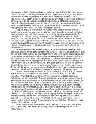 am pierdut echilibrul şi m-am lovit zdravăn de nişte tuﬁşuri. Am căzut pe o
parte şi apoi am auzit strigătul melodios la câţiva paşi în stânga mea. M-am
ridicat, dar înainte să pornesc mai departe, a urmat un alt strigăt, mai
imperativ şi mai captivant decât primul. Parcă ar ﬁ fost ceva care ar ﬁ meritat
să mă opresc ca să-l ascult. Strigătul de bufniţă era atât de prelung şi de
dulce, încât mi-a alungat temerile. M-aş ﬁ oprit efectiv, dacă nu aş ﬁ auzit
exact în acel moment cele patru strigăte aspre ale lui don Juan. Păreau să ﬁe
mai aproape. Am sărit şi am luat-o în direcţia aceea.
După o clipă, în întunericul din stânga mea am observat o anumită
sclipire ca o undă. Nu era chiar o viziune, ci mai degrabă o senzaţie şi totuşi
eram aproape sigur că îl percepeam cu ochii. Se mişca mai repede decât
mine şi a trecut iar din stânga în dreapta mea, făcându-mă să-mi pierd
echilibrul. De data asta nu am căzut şi, destul de ciudat, lucrul acesta m-a
înfuriat. M-am supărat brusc şi certitudinea senzaţiilor mele m-a aruncat într-
o panică adevărată. Am încercat să accelerez pasul. Am vrut să strig şi eu, ca
răspuns, lui don Juan, ca să ştie unde sunt, dar n-am îndrăznit să-i încalc
instrucţiunile.
În acel moment, mi-a atras atenţia un lucru înﬁorător. În stânga mea,
era ceva ca un animal, care aproape mă atingea. Frica m-a sufocat. Eram atât
de îngrozit, încât, în timp ce mă mişcăm prin întuneric cât de repede puteam,
mi se golise capul de orice gând. Frica mea părea să se ﬁ transformat într-o
senzaţie ﬁzică ce nu avea nimic de-a face cu gândurile mele. Am găsit că
starea asta era foarte neobişnuită. În cursul vieţii mele, frica mi se instalase
întotdeauna pe o matrice intelectuală şi fusese generată de situaţii sociale
ameninţătoare sau de oameni care aveau faţă de mine atitudini periculoase.
Totuşi, de data asta, frica mea era o adevărată noutate. Venea dintr-o parte
necunoscută a lumii şi mă lovea într-o parte necunoscută a eului meu.
Am auzit un strigăt de bufniţă foarte aproape şi uşor la stânga. N-am
putut prinde detaliile tonului, dar părea să ﬁe al lui don Juan. Nu era
melodios. Am încetinit. A urmat alt strigăt în care se regăsea asprimea
ﬂuieratului lui don Juan, aşa că m-am mişcat mai repede. Al treilea strigăt a
venit de la o distanţă foarte mică. Puteam distinge o masă întunecată de roci
sau de copaci. Am auzit un alt strigăt de bufniţă şi m-am gândit că don Juan
mă aştepta, pentru că am ajuns în afara zonei periculoase. Eram aproape la
marginea zonei întunecate, când al cincilea strigăt de bufniţă m-a făcut să
îngheţ pe loc. M-am forţat să văd în zona întunecată din faţă, dar un zgomot
de fâşâit din stânga mea m-a determinat să mă întorc, tocmai la timp ca să
observ un obiect negru, mai negru decât împrejurimile, rostogolindu-se, sau
alunecând lângă mine. Am suspinat şi am sărit într-o parte. Am auzit un
zgomot plescăit, parcă cineva ar ﬁ plescăit din buze şi apoi, din zona mai
întunecată, a apărut o masă foarte mare şi întunecată. Era pătrată, ca o uşă,
de vreo doi, trei-patru metri.
Bruscheţea apariţiei m-a făcut să ţip. Pentru o clipă, frica mea a fost
totală, dar o clipă mai târziu m-am regăsit privind înfricoşător de calm la
forma aceea.
 