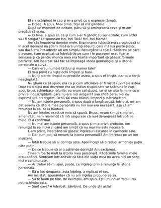 El s-a scărpinat în cap şi m-a privit cu o expresie tâmpă.
— Drace! A spus. M-ai prins. Stai să mă gândesc.
După un moment de ezitare, păru să-şi amintească ceva şi m-am
pregătit să scriu.
— Ei bine, a spus el, ca şi cum s-ar ﬁ gândit cu seriozitate, cum altfel
să-i ﬁ strigat? Le spuneam Hei, hei Tată! Hei, hei Mamă!
Am râs împotriva dorinţei mele. Exprimarea folosită era caraghioasă şi
în acel moment nu ştiam dacă era un tip absurd, care mă lua peste picior,
sau dacă era într-adevăr un om simplu. Recurgând la toată răbdarea pe care
o aveam, i-am explicat că întrebările pe care i le pusesem erau foarte
serioase şi că pentru munca mea era foarte important să găsesc formule
potrivite. Am încercat să-l fac să înţeleagă ideea genealogiei şi a istoriei
personale a cuiva.
— Care erau numele tatălui şi mamei tale?
El m-a privit cu nişte ochi limpezi şi buni.
— Nu-ţi pierde timpul cu prostiile astea, a spus el liniştit, dar cu o forţă
neaşteptată.
Nu ştiam ce să spun; era ca şi cum altcineva ar ﬁ rostit cuvintele astea.
Doar cu o clipă mai devreme era un indian stupid care se scărpina în cap,
apoi, brusc schimbase rolurile; eu eram cel stupid, iar el se uita la mine cu o
privire indescriptibilă, care nu era nici arogantă sau sﬁdătoare, nici nu
exprima ură ori dispreţ. Ochii săi erau blânzi, limpezi şi pătrunzători.
— Nu am istorie personală, a spus după o lungă pauză. Într-o zi, mi-am
dat seama că istoria mea personală nu îmi mai era necesară, aşa că am
renunţat la ea, ca la băutură.
Nu am înţeles exact ce voia să spună. Brusc, m-am simţit stingher,
ameninţat. I-am reamintit că mă asigurase că nu-l deranjează întrebările
mele. El a conﬁrmat.
— Nu mai am istorie personală, a spus şi m-a privit probator. Am
renunţat la ea într-o zi când am simţit că nu mai îmi este necesară.
L-am privit, încercând să găsesc înţelesuri ascunse în cuvintele sale.
— Dar cum poţi să renunţi la istoria personală? Am întrebat pe un ton
insistent.
— Întâi trebuie să ai dorinţa asta. Apoi începi să o reduci armonios puţin
câte puţin.
— De ce trebuie să ai o astfel de dorinţă? Am exclamat.
Ţineam foarte mult la istoria mea personală. Rădăcinile familiei mele
erau adânci. Simţeam într-adevăr că fără ele viaţa mea nu avea nici un scop,
nici o continuitate.
— Ar trebui să-mi spui, poate, ce înţelegi prin a renunţa la istoria
personală.
— Să o laşi deoparte, asta înţeleg, a replicat el sec.
Am insistat, spunându-i că nu am înţeles propunerea sa.
— Să te luăm pe tine, de exemplu, am spus. Eşti un indian Yaqui. Nu
poţi schimba asta.
— Sunt oare? A întrebat, zâmbind. De unde ştii asta?
 