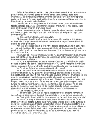 Atât cât îmi dădeam seama, reacţiile mele erau o altă noutate absolută
pentru mine. O anumită parte din mine părea să mă atragă spre zona
întunecată, cu o insistenţă stranie, în timp ce o altă parte din mine opunea
rezistenţă. Într-un fel, aş ﬁ vrut să ﬁu sigur, în schimb cealaltă parte a mea ar
ﬁ vrut să fug de acolo mâncând nori.
De-abia am auzit strigătele de bufniţă ale lui don Juan. Păreau să ﬁe
foarte aproape şi păreau să ﬁe frenetice; erau mai lungi şi mai aspre, ca şi
cum ar ﬁ ﬂuierat chiar în drum spre mine.
Brusc, se pare că mi-am recâştigat controlul şi am devenit capabil să
mă întorc, şi, pentru o clipă, am fost chiar în stare să alerg exact aşa cum
dorea don Juan.
— Don Juan! Am ţipat când l-am găsit.
El şi-a pus mâna la gură şi mi-a făcut semn să-l urmez şi am alergat
amândoi într-un pas foarte confortabil, până când am ajuns la lespedea de
gresie de unde pornisem.
Am stat pe lespede cam o oră într-o tăcere absolută, până în zori. Apoi
am mâncat din tigve. Don Juan a spus că trebuia să rămânem pe lespede
până la prânz şi că nu trebuia să dormim deloc, ci vom discuta ca şi cum totul
ar ﬁ fost în ordine.
M-a rugat să-i relatez în detaliu tot ce mi s-a întâmplat din momentul în
care mă părăsise. Când am terminat descrierea, el a stat tăcut multă vreme.
Părea cufundat în gânduri.
— Nu arată prea bine, a spus el în ﬁnal. Ceea ce ţi s-a întâmplat astă-
noapte a fost foarte serios, atât de serios încât nu te vei mai putea aventura
singur în noapte. De acum încolo, entităţile nopţii nu te vor mai lăsa singur.
— Ce mi s-a întâmplat noaptea trecută, don Juan?
— Ai dat peste nişte entităţi care există în lume şi care acţionează
asupra oamenilor. Tu nu ştii nimic despre ele, pentru că nu le-ai întâlnit
niciodată. Probabil că ar ﬁ mai nimerit să le spunem entităţile munţilor; ele nu
aparţin cu adevărat nopţii. Le spun entităţi ale nopţii, pentru că pot ﬁ
percepute cu mai mare uşurinţă în întuneric. Ele sunt aici, în jurul nostru, tot
timpul. Totuşi, ziua este mai diﬁcil să le percepem, pur şi simplu pentru că
lumea ne este familiară, iar ceea ce este familiar are prioritate. Pe de altă
parte, în întuneric, totul este la fel de ciudat şi foarte puţine lucruri au
precedent, aşa că suntem mai susceptibili la aceste entităţi noaptea.
— Dar sunt reale, don Juan?
— Bineînţeles! Sunt atât de reale, încât de obicei omoară oamenii, în
special pe cei care se aventurează în pustietate şi nu au putere personală.
— Dacă ştiai că sunt atât de periculoase, de ce m-ai lăsat singur acolo?
— Există un singur mod de a învăţa, iar acesta este să intri în horă.
Doar să vorbeşti despre putere este inutil. Dacă vrei să ştii ce este puterea şi
dacă vrei s-o acumulezi, trebuie să faci totul singur. Drumul cunoaşterii şi al
puterii este foarte diﬁcil şi foarte lung. Poate ai observat că nu te-am lăsat să
te aventurezi singur în întuneric până noaptea trecută. Nu aveai destulă
putere ca să faci asta. Acum ai destulă ca să duci o luptă bună, dar nu
destulă ca să stai singur în întuneric.
 