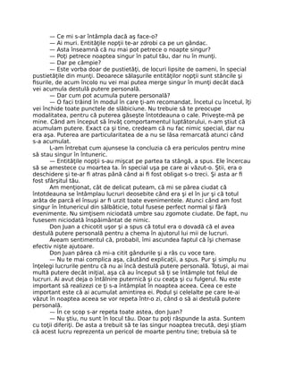 — Ce mi s-ar întâmpla dacă aş face-o?
— Ai muri. Entităţile nopţii te-ar zdrobi ca pe un gândac.
— Asta înseamnă că nu mai pot petrece o noapte singur?
— Poţi petrece noaptea singur în patul tău, dar nu în munţi.
— Dar pe câmpie?
— Este vorba doar de pustietăţi, de locuri lipsite de oameni, în special
pustietăţile din munţi. Deoarece sălaşurile entităţilor nopţii sunt stâncile şi
ﬁsurile, de acum încolo nu vei mai putea merge singur în munţi decât dacă
vei acumula destulă putere personală.
— Dar cum pot acumula putere personală?
— O faci trăind în modul în care ţi-am recomandat. Încetul cu încetul, îţi
vei închide toate punctele de slăbiciune. Nu trebuie să te preocupe
modalitatea, pentru că puterea găseşte întotdeauna o cale. Priveşte-mă pe
mine. Când am început să învăţ comportamentul luptătorului, n-am ştiut că
acumulam putere. Exact ca şi tine, credeam că nu fac nimic special, dar nu
era aşa. Puterea are particularitatea de a nu se lăsa remarcată atunci când
s-a acumulat.
L-am întrebat cum ajunsese la concluzia că era periculos pentru mine
să stau singur în întuneric.
— Entităţile nopţii s-au mişcat pe partea ta stângă, a spus. Ele încercau
să se amestece cu moartea ta. În special uşa pe care ai văzut-o. Ştii, era o
deschidere şi te-ar ﬁ atras până când ai ﬁ fost obligat s-o treci. Şi asta ar ﬁ
fost sfârşitul tău.
Am menţionat, cât de delicat puteam, că mi se părea ciudat că
întotdeauna se întâmplau lucruri deosebite când era şi el în jur şi că totul
arăta de parcă el însuşi ar ﬁ urzit toate evenimentele. Atunci când am fost
singur în întunericul din sălbăticie, totul fusese perfect normal şi fără
evenimente. Nu simţisem niciodată umbre sau zgomote ciudate. De fapt, nu
fusesem niciodată înspăimântat de nimic.
Don Juan a chicotit uşor şi a spus că totul era o dovadă că el avea
destulă putere personală pentru a chema în ajutorul lui mii de lucruri.
Aveam sentimentul că, probabil, îmi ascundea faptul că îşi chemase
efectiv nişte ajutoare.
Don Juan părea că mi-a citit gândurile şi a râs cu voce tare.
— Nu te mai complica aşa, căutând explicaţii, a spus. Pur şi simplu nu
înţelegi lucrurile pentru că nu ai încă destulă putere personală. Totuşi, ai mai
multă putere decât iniţial, aşa că au început să ţi se întâmple tot felul de
lucruri. Ai avut deja o întâlnire puternică şi cu ceaţa şi cu fulgerul. Nu este
important să realizezi ce ţi s-a întâmplat în noaptea aceea. Ceea ce este
important este că ai acumulat amintirea ei. Podul şi celelalte pe care le-ai
văzut în noaptea aceea se vor repeta într-o zi, când o să ai destulă putere
personală.
— În ce scop s-ar repeta toate astea, don Juan?
— Nu ştiu, nu sunt în locul tău. Doar tu poţi răspunde la asta. Suntem
cu toţii diferiţi. De asta a trebuit să te las singur noaptea trecută, deşi ştiam
că acest lucru reprezenta un pericol de moarte pentru tine; trebuia să te
 