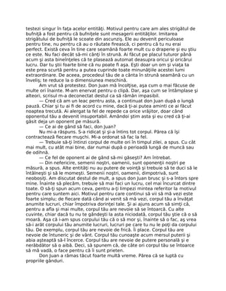 testezi singur în faţa acelor entităţi. Motivul pentru care am ales strigătul de
bufniţă a fost pentru că bufniţele sunt mesagerii entităţilor. Imitarea
strigătului de bufniţă le scoate din ascunziş. Ele au devenit periculoase
pentru tine, nu pentru că au o răutate ﬁrească, ci pentru că tu nu erai
perfect. Există ceva în tine care seamănă foarte mult cu o draperie şi eu ştiu
ce este. Nu faci decât să-mi cânţi în strună. Ai făcut pe placul tuturor până
acum şi asta bineînţeles că te plasează automat deasupra oricui şi oricărui
lucru. Dar tu ştii foarte bine că nu poate ﬁ aşa. Eşti doar un om şi viaţa ta
este prea scurtă pentru a putea cuprinde toate minunăţiile acestei lumi
extraordinare. De aceea, procedeul tău de a cânta în strună seamănă cu un
înveliş; te reduce la o dimensiunea meschină.
Am vrut să protestez. Don Juan mă încolţise, aşa cum o mai făcuse de
multe ori înainte. M-am enervat pentru o clipă. Dar, aşa cum se întâmplase şi
alteori, scrisul m-a deconectat destul ca să rămân impasibil.
— Cred că am un leac pentru asta, a continuat don Juan după o lungă
pauză. Chiar şi tu ai ﬁ de acord cu mine, dacă ţi-ai putea aminti ce ai făcut
noaptea trecută. Ai alergat la fel de repede ca orice vrăjitor, doar când
oponentul tău a devenit insuportabil. Amândoi ştim asta şi eu cred că ţi-ai
găsit deja un oponent pe măsură.
— Ce ai de gând să faci, don Juan?
Nu mi-a răspuns. S-a ridicat şi şi-a întins tot corpul. Părea că îşi
contractează ﬁecare muşchi. Mi-a ordonat să fac la fel.
— Trebuie să-ţi întinzi corpul de multe ori în timpul zilei, a spus. Cu cât
mai mult, cu atât mai bine, dar numai după o perioadă lungă de muncă sau
de odihnă.
— Ce fel de oponent ai de gând să-mi găseşti? Am întrebat.
— Din nefericire, semenii noştri, oamenii, sunt oponenţii noştri pe
măsură, a spus. Alte entităţi nu au putere de voinţă şi trebuie să te duci să le
întâlneşti şi să le momeşti. Semenii noştri, oamenii, dimpotrivă, sunt
neobosiţi. Am discutat destul de mult, a spus don Juan brusc şi s-a întors spre
mine. Înainte să plecăm, trebuie să mai faci un lucru, cel mai încurcat dintre
toate. O să-ţi spun acum ceva, pentru a-ţi limpezi mintea referitor la motivul
pentru care suntem aici. Motivul pentru care continui să vii să mă vezi este
foarte simplu; de ﬁecare dată când ai venit să mă vezi, corpul tău a învăţat
anumite lucruri, chiar împotriva dorinţei tale. Şi ai ajuns acum să simţi că,
pentru a aﬂa şi mai multe, corpul tău are nevoie să se întoarcă. Cu alte
cuvinte, chiar dacă tu nu te gândeşti la asta niciodată, corpul tău ştie că o să
moară. Aşa că i-am spus corpului tău că o să mor şi, înainte să o fac, aş vrea
să-i arăt corpului tău anumite lucruri, lucruri pe care tu nu le poţi da corpului
tău. De exemplu, corpul tău are nevoie de frică. Îi place. Corpul tău are
nevoie de întuneric şi de vânt. Corpul tău cunoaşte acum mersul puterii şi
abia aşteaptă să-l încerce. Corpul tău are nevoie de putere personală şi e
nerăbdător să o aibă. Deci, să spunem că, de câte ori corpul tău se întoarce
să mă vadă, o face pentru că îi sunt prieten.
Don Juan a rămas tăcut foarte multă vreme. Părea că se luptă cu
propriile gânduri.
 