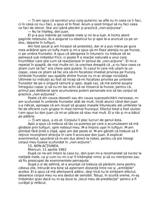 — Ţi-am spus că secretul unui corp puternic se aﬂă nu în ceea ce îi faci,
ci în ceea ce nu-i faci, a spus el în ﬁnal. Acum a sosit timpul să nu faci ceea
ce faci de obicei. Stai aici până plecăm şi practică „non-acţiunea”.
— Nu te înţeleg, don Juan.
El şi-a pus mâinile pe notiţele mele şi mi le-a luat. A închis atent
paginile notesului, le-a asigurat cu elasticul lui şi apoi le-a aruncat ca pe un
disc, departe în tuﬁşuri.
Am fost şocat şi am început să protestez, dar el a pus mâna pe gura
mea arătând spre un tuﬁş mare şi mi-a spus să-mi ﬁxez atenţia nu pe frunze,
ci pe umbra frunzelor. A spus că alergarea în întuneric nu trebuie să se
petreacă sub imboldul fricii, ci poate ﬁ o reacţie naturală a unui corp
triumfător care ştie cum să reacţioneze în sensul de „non-acţiune”. El mi-a
repetat în şoaptă, de mai multe ori, la urechea dreaptă că „a nu face ceea ce
ştiam cum să fac” era cheia spre putere. În cazul în care mă uitam la un
copac, ceea ce ştiam să fac era să-mi focalizez imediat privirea pe frunziş.
Umbrele frunzelor sau spaţiile dintre frunze nu m-ar atrage niciodată.
Ultimele lui indicaţii au fost să încep să-mi focalizez privirea pe umbrele
frunzelor de pe o singură ramură şi apoi, după caz, să mă extind asupra
întregului copac şi să nu-mi las ochii să se întoarcă la frunze, pentru că,
primul pas deliberat spre acumularea puterii personale era să las corpul să
practice „non-acţiunea”.
Poate că din cauza oboselii sau din cauza suprasolicitării nervoase, m-
am scufundat în umbrele frunzelor atât de mult, încât atunci când don Juan
s-a ridicat, aproape că am reuşit să grupez masele întunecate ale umbrelor la
fel de eﬁcient cum grupez în mod normal frunzişul. Efectul total a fost uluitor.
I-am spus lui don Juan că mi-ar plăcea să stau mai mult. El a râs şi m-a bătut
pe pălărie.
— Ţi-am spus, a zis el. Corpului îi plac lucruri de genul ăsta.
Apoi a spus că trebuia să las ca puterea pe care o acumulasem să mă
ghideze prin tuﬁşuri, spre notesul meu. M-a împins uşor în tuﬁşuri. M-am
plimbat fără ţintă o clipă, apoi am dat peste el. M-am gândit că trebuie să ﬁ
reţinut inconştient direcţia în care îl aruncase don Juan. A explicat
evenimentul, spunând că m-am dus direct la notes, pentru că ore întregi
corpul meu fusese scufundat în „non-acţiune”.
15. NON-ACŢIUNEA.
Miercuri, 11 aprilie 1962
După ce ne-am întors la casa lui, don Juan mi-a recomandat să lucrez la
notiţele mele, ca şi cum nu mi s-ar ﬁ întâmplat nimic şi să nu menţionez sau
să ﬁu preocupat de evenimentele percepute.
După o zi de odihnă, el a anunţat că trebuia să părăsim zona pentru
câteva zile, întrucât era bine să aşternem distanţă între noi şi „entităţile”
acelea. El a spus că mă afectaseră adânc, deşi încă nu le simţeam efectul,
deoarece corpul meu nu era destul de sensibil. Totuşi, în scurtă vreme, m-aş
îmbolnăvi grav dacă nu m-aş duce la „locul meu de predilecţie” pentru a ﬁ
curăţat şi refăcut.
 