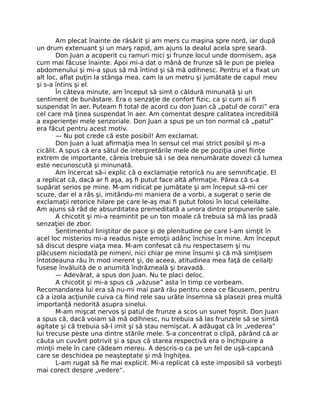 Am plecat înainte de răsărit şi am mers cu maşina spre nord, iar după
un drum extenuant şi un marş rapid, am ajuns la dealul acela spre seară.
Don Juan a acoperit cu ramuri mici şi frunze locul unde dormisem, aşa
cum mai făcuse înainte. Apoi mi-a dat o mână de frunze să le pun pe pielea
abdomenului şi mi-a spus să mă întind şi să mă odihnesc. Pentru el a ﬁxat un
alt loc, aﬂat puţin la stânga mea, cam la un metru şi jumătate de capul meu
şi s-a întins şi el.
În câteva minute, am început să simt o căldură minunată şi un
sentiment de bunăstare. Era o senzaţie de confort ﬁzic, ca şi cum ai ﬁ
suspendat în aer. Puteam ﬁ total de acord cu don Juan că „patul de corzi” era
cel care mă ţinea suspendat în aer. Am comentat despre calitatea incredibilă
a experienţei mele senzoriale. Don Juan a spus pe un ton normal că „patul”
era făcut pentru acest motiv.
— Nu pot crede că este posibil! Am exclamat.
Don Juan a luat aﬁrmaţia mea în sensul cel mai strict posibil şi m-a
cicălit. A spus că era sătul de interpretările mele de pe poziţia unei ﬁinţe
extrem de importante, căreia trebuie să i se dea nenumărate dovezi că lumea
este necunoscută şi minunată.
Am încercat să-i explic că o exclamaţie retorică nu are semniﬁcaţie. El
a replicat că, dacă ar ﬁ aşa, aş ﬁ putut face altă aﬁrmaţie. Părea că s-a
supărat serios pe mine. M-am ridicat pe jumătate şi am început să-mi cer
scuze, dar el a râs şi, imitându-mi maniera de a vorbi, a sugerat o serie de
exclamaţii retorice hilare pe care le-aş mai ﬁ putut folosi în locul celeilalte.
Am ajuns să râd de absurditatea premeditată a unora dintre propunerile sale.
A chicotit şi mi-a reamintit pe un ton moale că trebuia să mă las pradă
senzaţiei de zbor.
Sentimentul liniştitor de pace şi de plenitudine pe care l-am simţit în
acel loc misterios mi-a readus nişte emoţii adânc închise în mine. Am început
să discut despre viaţa mea. M-am confesat că nu respectasem şi nu
plăcusem niciodată pe nimeni, nici chiar pe mine însumi şi că mă simţisem
întotdeauna rău în mod inerent şi, de aceea, atitudinea mea faţă de ceilalţi
fusese învăluită de o anumită îndrăzneală şi bravadă.
— Adevărat, a spus don Juan. Nu te placi deloc.
A chicotit şi mi-a spus că „văzuse” asta în timp ce vorbeam.
Recomandarea lui era să nu-mi mai pară rău pentru ceea ce făcusem, pentru
că a izola acţiunile cuiva ca ﬁind rele sau urâte însemna să plasezi prea multă
importanţă nedorită asupra sinelui.
M-am mişcat nervos şi patul de frunze a scos un sunet foşnit. Don Juan
a spus că, dacă voiam să mă odihnesc, nu trebuia să las frunzele să se simtă
agitate şi că trebuia să-l imit şi să stau nemişcat. A adăugat că în „vederea”
lui trecuse peste una dintre stările mele. S-a concentrat o clipă, părând că ar
căuta un cuvânt potrivit şi a spus că starea respectivă era o închipuire a
minţii mele în care cădeam mereu. A descris-o ca pe un fel de uşă-capcană
care se deschidea pe neaşteptate şi mă înghiţea.
L-am rugat să ﬁe mai explicit. Mi-a replicat că este imposibil să vorbeşti
mai corect despre „vedere”.
 