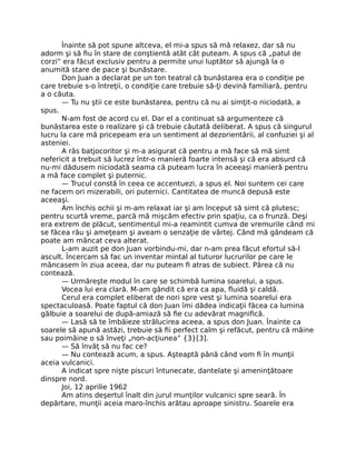 Înainte să pot spune altceva, el mi-a spus să mă relaxez, dar să nu
adorm şi să ﬁu în stare de conştientă atât cât puteam. A spus că „patul de
corzi” era făcut exclusiv pentru a permite unui luptător să ajungă la o
anumită stare de pace şi bunăstare.
Don Juan a declarat pe un ton teatral că bunăstarea era o condiţie pe
care trebuie s-o întreţii, o condiţie care trebuie să-ţi devină familiară, pentru
a o căuta.
— Tu nu ştii ce este bunăstarea, pentru că nu ai simţit-o niciodată, a
spus.
N-am fost de acord cu el. Dar el a continuat să argumenteze că
bunăstarea este o realizare şi că trebuie căutată deliberat. A spus că singurul
lucru la care mă pricepeam era un sentiment al dezorientării, al confuziei şi al
asteniei.
A râs batjocoritor şi m-a asigurat că pentru a mă face să mă simt
nefericit a trebuit să lucrez într-o manieră foarte intensă şi că era absurd că
nu-mi dădusem niciodată seama că puteam lucra în aceeaşi manieră pentru
a mă face complet şi puternic.
— Trucul constă în ceea ce accentuezi, a spus el. Noi suntem cei care
ne facem ori mizerabili, ori puternici. Cantitatea de muncă depusă este
aceeaşi.
Am închis ochii şi m-am relaxat iar şi am început să simt că plutesc;
pentru scurtă vreme, parcă mă mişcăm efectiv prin spaţiu, ca o frunză. Deşi
era extrem de plăcut, sentimentul mi-a reamintit cumva de vremurile când mi
se făcea rău şi ameţeam şi aveam o senzaţie de vârtej. Când mă gândeam că
poate am mâncat ceva alterat.
L-am auzit pe don Juan vorbindu-mi, dar n-am prea făcut efortul să-l
ascult. Încercam să fac un inventar mintal al tuturor lucrurilor pe care le
mâncasem în ziua aceea, dar nu puteam ﬁ atras de subiect. Părea că nu
contează.
— Urmăreşte modul în care se schimbă lumina soarelui, a spus.
Vocea lui era clară. M-am gândit că era ca apa, ﬂuidă şi caldă.
Cerul era complet eliberat de nori spre vest şi lumina soarelui era
spectaculoasă. Poate faptul că don Juan îmi dădea indicaţii făcea ca lumina
gălbuie a soarelui de după-amiază să ﬁe cu adevărat magniﬁcă.
— Lasă să te îmbăieze strălucirea aceea, a spus don Juan. Înainte ca
soarele să apună astăzi, trebuie să ﬁi perfect calm şi refăcut, pentru că mâine
sau poimâine o să înveţi „non-acţiunea” {3}[3].
— Să învăţ să nu fac ce?
— Nu contează acum, a spus. Aşteaptă până când vom ﬁ în munţii
aceia vulcanici.
A indicat spre nişte piscuri întunecate, dantelate şi ameninţătoare
dinspre nord.
Joi, 12 aprilie 1962
Am atins deşertul înalt din jurul munţilor vulcanici spre seară. În
depărtare, munţii aceia maro-închis arătau aproape sinistru. Soarele era
 