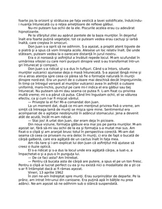 foarte jos la orizont şi strălucea pe faţa vestică a lavei solidiﬁcate, îndulcindu-
i nuanţa întunecată cu o reţea ameţitoare de reﬂexe gălbui.
Nu-mi puteam lua ochii de la ele. Piscurile acelea erau cu adevărat
hipnotizante.
Pe la sfârşitul zilei au apărut pantele de la baza munţilor. În deşertul
înalt era foarte puţină vegetaţie; tot ce puteam vedea erau cactuşi şi iarbă
înaltă, care creştea în smocuri.
Don Juan s-a oprit să ne odihnim. S-a aşezat, a proptit atent tigvele de
o piatră şi a spus că vom înnopta acolo. Alesese un loc relativ înalt. De unde
stăteam, puteam vedea la o oarecare distanţă în jurul nostru.
Era o zi noroasă şi asﬁnţitul a învăluit repede locul. M-am scufundat în
urmărirea vitezei cu care norii purpurii dinspre vest s-au transformat într-un
gri întunecat şi compact.
Don Juan s-a ridicat şi s-a dus în tuﬁşuri. Când s-a întors, silueta
munţilor vulcanici ajunsese deja o masă întunecată. S-a aşezat lângă mine şi
mi-a atras atenţia spre ceea ce părea să ﬁe o formaţie naturală în munţii
dinspre nord-est. Era un punct de o culoare mai deschisă decât împrejurimile.
În timp ce întregul versant al munţilor vulcanici avea în asﬁnţit o culoare
uniformă, maro-închis, punctul pe care mi-l indica el era gălbui sau bej
întunecat. Nu puteam să-mi dau seama ce putea ﬁ. L-am ﬁxat cu privirea
multă vreme; mi s-a părut că pulsa. Când îmi îngustam ochii, el se vălurea
efectiv, ca şi cum l-ar ﬁ mişcat vântul.
— Priveşte la el ﬁx! Mi-a comandat don Juan.
La un moment dat, după ce mi-am menţinut privirea ﬁxă o vreme, am
simţit că întreaga lamă de munţi se mişca spre mine. Sentimentul era
acompaniat de o agitaţie neobişnuită în adâncul stomacului. Jena a devenit
atât de acută, încât m-am ridicat.
— Stai jos! A urlat don Juan, dar eram deja în picioare.
Din noua viziune, formaţia gălbuie era mai jos pe panta munţilor. M-am
aşezat iar, fără să-mi iau ochii de la ea şi formaţia s-a mutat mai sus. Am
ﬁxat-o o clipă şi am aranjat brusc totul în perspectiva corectă. Mi-am dat
seama că ceea ce priveam nu era deloc în munţi, ci era de fapt o bucată de
cârpă galbenă, care era agăţată de un cactus înalt în faţa mea.
Am râs tare şi i-am explicat lui don Juan că asﬁnţitul mă ajutase să
creez o iluzie optică.
El s-a ridicat şi s-a dus la locul unde era agăţată cârpa, a luat-o, a
împachetat-o şi a pus-o în punguţa lui.
— De ce faci asta? Am întrebat.
— Pentru că bucata asta de cârpă are putere, a spus el pe un ton ﬁresc.
Pentru o clipă ai lucrat perfect cu ea şi nu există nici o modalitate de a şti ce
s-ar ﬁ întâmplat dacă ai ﬁ rămas aşezat.
Vineri, 13 aprilie 1962
În zori ne-am îndreptat spre munţi. Erau surprinzător de departe. Pe la
prânz, am intrat într-unui din canioane. Era puţină apă în bălţile nu prea
adânci. Ne-am aşezat să ne odihnim sub o stâncă suspendată.
 