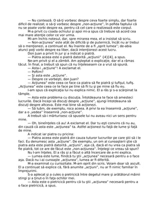 — Nu contează. O să-ţi vorbesc despre ceva foarte simplu, dar foarte
diﬁcil de realizat; o să-ţi vorbesc despre „non-acţiune”, în poﬁda faptului că
nu se poate vorbi despre ea, pentru că cel care o realizează este corpul.
M-a privit cu coada ochiului şi apoi mi-a spus că trebuie să acord cea
mai mare atenţie celor ce vor urma.
Mi-am închis notesul, dar, spre mirarea mea, el a insistat să scriu.
— Non-acţiunea” este atât de diﬁcilă şi de puternică, încât nu ar trebui
să o menţionezi, a continuat el. Nu înainte de a ﬁ „oprit lumea”; de-abia
atunci poţi vorbi despre ea liber, dacă intenţionezi acest lucru.
Don Juan a privit în jur şi a indicat o piatră.
— Piatra aceea este o piatră datorită „acţiunii” {4}[4], a spus.
Ne-am privit şi el a zâmbit. Am aşteptat o explicaţie, dar el a rămas
tăcut. În ﬁnal, a trebuit să spun că nu înţelesesem ce a vrut să spună.
— Asta-i „acţiune”! A exclamat el.
— Poftim?
— Şi asta este „acţiune”.
— Despre ce vorbeşti, don Juan?
— Acţiunea” este ceea ce face ca piatra să ﬁe piatră şi tuﬁşul, tuﬁş.
„Acţiunea” este ceea ce te face pe tine să ﬁi tu şi pe mine să ﬁu eu.
I-am spus că explicaţia lui nu explica nimic. El a râs şi s-a scărpinat la
tâmple.
— Asta este problema cu discuţia. Întotdeauna te face să amesteci
lucrurile. Dacă începi să discuţi despre „acţiune”, ajungi întotdeauna să
discuţi despre altceva. Este mai bine să acţionezi.
— Să luăm, de exemplu, roca aceea. A privi la ea înseamnă „acţiune”,
dar a o „vedea” înseamnă „non-acţiune”.
A trebuit să-i mărturisesc că spusele lui nu aveau nici un sens pentru
mine.
— Oh, bineînţeles că au! A exclamat el. Dar tu eşti convins că nu au,
din cauză că asta este „acţiunea” ta. Astfel acţionezi tu faţă de lume şi faţă
de mine.
A indicat iar piatra cu pricina:
— Piatra aceea este piatră din cauza tuturor lucrurilor pe care ştii să i le
faci. Eu denumesc asta „acţiune”. De exemplu, un om al cunoaşterii ştie că
piatra asta este piatră datorită „acţiunii”, aşa că, dacă el nu vrea ca piatra să
ﬁe piatră, tot ce are de făcut este „non-acţiunea”. Înţelegi ce vreau să spun?
Nu l-am înţeles. El a râs şi a făcut o altă încercare de a-mi explica.
— Lumea este lume, ﬁindcă tu ştii „acţiunea” necesară pentru a o face
aşa. Dacă nu i-ai cunoaşte „acţiunea”, lumea ar ﬁ diferită.
M-a examinat cu curiozitate. M-am oprit din scris. Voiam doar să ascult.
El a continuat să explice că, fără anumite „acţiuni”, nu ar ﬁ nimic familiar în
împrejurimi.
S-a aplecat şi a cules o pietricică între degetul mare şi arătătorul mâinii
stingi şi a ţinut-o în faţa ochilor mei.
— Asta este o pietricică pentru că tu ştii „acţiunea” necesară pentru a
o face pietricică, a spus.
 