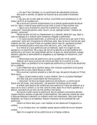 — Ce spui? Am întrebat, cu un sentiment de adevărată confuzie.
Don Juan a zâmbit. El părea că încercă să-şi ascundă o încântare
ştrengară.
— Nu ştiu de ce eşti atât de confuz. Cuvintele sunt predilecţia ta. Ar
trebui să ﬁi în al nouălea cer.
Mi-a aruncat o privire misterioasă şi şi-a ridicat sprâncenele de două-
trei ori. Apoi a indicat spre pietricica pe care o ţinea în faţa ochilor mei.
— Spun că tu transformi asta într-o pietricică, deoarece cunoşti
„acţiunea” necesară pentru asta. Acum, ca să „opreşti lumea”, trebuie să
opreşti „acţiunea”.
Părea să ştie că încă nu înţelesesem şi a zâmbit, dând din cap. Apoi a
luat un beţigaş şi a indicat spre marginea inegală a pietricelei.
— În cazul acestei pietricele, a continuat el, primul lucru pe care îl face
„acţiunea” este să o micşoreze la mărimea asta. Aşa că lucrul normal pe care
trebuie să-l faci, pe care îl face un luptător dacă vrea să „oprească lumea”,
este să mărească piatra mică sau orice alt lucru, prin „non-acţiune”.
S-a ridicat şi a pus pietricica pe un bolovan, apoi m-a rugat să mă
apropii şi s-o examinez. Mi-a spus să mă uit la găurile şi la denivelările din
pietricică şi să încerc să culeg detalii ale lor. A spus că, dacă puteam culege
detaliul, găurile şi denivelările ar dispărea şi aş înţelege ce înseamnă „non-
acţiunea”.
— Nenorocita asta de pietricică o să te scoată din minţi astăzi.
Trebuie să ﬁ avut o privire de uimire pe faţă. El m-a privit şi a râs
zgomotos. Apoi s-a prefăcut că se supără pe pietricică şi a lovit-o de două-trei
ori cu pălăria.
L-am îndemnat să-şi clariﬁce ideea. Am insistat susţinând că el putea
să explice tot ce voia, dacă făcea un efort.
Mi-a aruncat o privire şireată şi a dat din cap, de parcă situaţia ar ﬁ fost
fără ieşire.
— Sigur că pot explica totul, a spus râzând. Dar tu ai putea înţelege?
Am fost luat prin surprindere de insinuarea lui.
— Acţiunea” te face să separi pietricica de bolovan, a continuat el.
Dacă vrei să înveţi „non-acţiunea”, să spunem că trebuie să le uneşti.
A arătat spre peticul de umbră pe care pietricica îl lăsa pe bolovan şi a
spus că nu era o umbră, ci un clei care le unea. Apoi mi-a întors spatele şi a
plecat, spunând că va veni să mă veriﬁce mai târziu.
Am privit multă vreme la pietricică. Nu-mi puteam concentra atenţia
asupra ﬁecărui detaliu al găurilor şi denivelărilor, dar pata de umbră pe care
o lăsa pe bolovan a devenit un subiect mult mai interesant. Don Juan avea
dreptate; se mişca şi se deplasa. Aveam impresia că era presată de sub
pietricică.
Când s-a întors don Juan, i-am relatat ce am observat în legătură cu
umbra.
— E un început bun. Un luptător poate spune astfel de lucruri despre
umbre.
Apoi mi-a sugerat să iau pietricica şi s-o îngrop undeva.
 