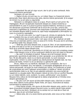 — Adevărat! Nu pot şti sigur acum, dar tu ştii şi asta contează. Asta
înseamnă istorie personală.
Simţeam că l-am încuiat.
— Faptul că ştiu că sunt sau nu, un indian Yaqui nu înseamnă istorie
personală. Doar dacă altcineva ştie asta, devine istorie personală. Şi te asigur
că nimeni nu va şti asta cu siguranţă.
Notasem cu stângăcie ceea ce a spus. M-am oprit şi l-am privit. Nu
înţelegeam. Mi-am recapitulat impresiile despre el; modul misterios şi
nemaiîntâlnit în care m-a privit la prima noastră întâlnire, farmecul cu care
îmi declarase că primea conﬁrmări de la orice din jurul său, umorul său
enervant şi agilitatea sa, privirea care exprimase o adevărată prostie, când l-
am întrebat despre tatăl şi mama sa, apoi forţa neaşteptată a aﬁrmaţiilor lui,
care m-a surprins nepregătit.
— Tu nu ştii cine sunt, nu-i aşa? A spus el, citindu-mi gândurile. N-o să
ştii niciodată cine sau ce sunt, pentru că nu am istorie personală.
M-a întrebat dacă aveam tată. I-am spus că da. Mi-a replicat că tatăl
meu era un exemplu pentru ceea ce avea el în minte. M-a pus să-mi amintesc
ce gândea tatăl meu despre mine.
— Tatăl tău ştie totul despre tine, a spus el. Deci, el are reprezentarea
ta. Ştie cine eşti şi ce faci şi nu există nici o putere pe acest pământ care să-l
facă să-şi schimbe ideea despre tine.
Don Juan a continuat, spunându-mi că toţi cei care mă cunoşteau aveau
câte o idee despre mine şi că eu susţineam ideile lor prin tot ceea ce făceam.
— Nu vezi? A întrebat el teatral. Trebuie să-ţi tot înnoieşti istoria
personală, spunându-le părinţilor şi celor apropiaţi, ca şi prietenilor tăi, tot ce
faci. Pe de altă parte, dacă nu ai istorie personală, nu sunt necesare
explicaţiile; nimeni nu este supărat sau deziluzionat de faptele tale. Iar mai
presus de toate, nimeni nu te va deranja cu gândurile sale.
Brusc, ideea mi s-a clariﬁcat. Aproape că o cunoşteam, dar nu o
examinasem niciodată. Era, într-adevăr, o concepţie atrăgătoare să nu ai o
istorie personală, cel puţin la nivel intelectual; totuşi, îmi producea un grad
de singurătate pe care îl găseam ameninţător şi neplăcut. Voiam să discut
sentimentele mele cu el, dar mi-am păstrat controlul; era ceva teribil de
nepotrivit cu situaţia dată. Mă simţeam ridicol să intru într-un conﬂict ﬁlozoﬁc
cu un indian bătrân, care, evident, nu avea „soﬁsticarea” unui student.
Reuşise întru câtva să mă distragă de la ideea originală de a-l întreba ceva
despre genealogia sa.
— Nu ştiu cum am ajuns să discutăm despre asta, când tot ce voiam
erau doar câteva nume pentru ﬁşele mele, am spus, încercând să readuc
conversaţia la subiectul dorit.
— Este foarte simplu. Am ajuns să discutăm despre asta, pentru că am
spus că punând întrebări despre trecutul cuiva, nu aduni decât nişte prostii.
Tonul lui era ferm. Simţeam că nu exista nici un mod de a-l face să
devieze, aşa că am schimbat tactica.
— Ideea asta, de a nu avea istorie personală, este ceva ce fac indienii
Yaqui?
 