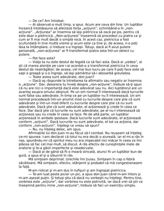 — De ce? Am întrebat.
— Ai observat-o mult timp, a spus. Acum are ceva din tine. Un luptător
încearcă întotdeauna să afecteze forţa „acţiunii”, schimbând-o în „non-
acţiune”. „Acţiunea” ar însemna să laşi pietricica să zacă pe jos, pentru că
este doar o pietricică. „Non-acţiunea” înseamnă să procedezi cu piatra ca şi
cum ar ﬁ mai mult decât o simplă rocă. În acest caz, pietricica a fost
scufundată în tine multă vreme şi acum este ca tine şi, de aceea, n-o poţi
lăsa la întâmplare, ci trebuie s-o îngropi. Totuşi, dacă ai ﬁ avut putere
personală, „non-acţiunea” ar ﬁ transformat piatra asta într-un obiect cu
putere.
— Pot face asta?
— Viaţa ta nu este destul de legată ca să faci asta. Dacă ai „vedea”, ai
şti că marea atenţie pe care i-ai acordat-o a transformat pietricica în ceva
destul de neatrăgător; de aceea, cel mai bun lucru pe care îl poţi face este să
sapi o groapă şi s-o îngropi, să laşi pământul să-i absoarbă greutatea.
— Toate astea sunt adevărate, don Juan?
— Dacă aş răspunde la întrebarea ta aﬁrmativ sau negativ ar însemna
o „acţiune”. Dar, deoarece tu înveţi despre „non-acţiune”, trebuie să-ţi spun
că nu are nici o importanţă dacă este adevărat sau nu. Aici luptătorul are un
avantaj asupra omului obişnuit. Pe un om normal îl interesează dacă lucrurile
sunt false sau adevărate, în timp ce pe un luptător nu îl interesează. Un om
normal procedează într-un anumit mod cu lucrurile despre care ştie că sunt
adevărate şi într-un mod diferit cu lucrurile despre care ştie că nu sunt
adevărate. Dacă ştie că sunt adevărate, el acţionează şi crede în ceea ce
face. Dar dacă ştie că lucrurile nu sunt adevărate, pe el nu-l interesează să
acţioneze sau nu crede în ceea ce face. Pe de altă parte, un luptător
acţionează în ambele ipostaze. Dacă lucrurile sunt adevărate, el acţionează
conform „acţiunii”. Dacă lucrurile nu sunt adevărate, el tot va acţiona, dar
conform „non-acţiunii”. Înţelegi ce vreau să spun?
— Nu, nu înţeleg deloc, am spus.
Aﬁrmaţiile lui don Juan m-au făcut să-l combat. Nu reuşeam să înţeleg
ce-mi spunea. I-am declarat că totul nu era decât o aiureală, iar el mi-a râs în
nas, spunându-mi că spiritul meu nu era impecabil nici măcar în ceea ce îmi
plăcea să fac cel mai mult, să discut. A râs efectiv de cunoştinţele mele de
oratorie şi le-a găsit imperfecte şi neadecvate.
— Dacă ai de gând să ﬁi o moară stricată, atunci ﬁi un luptător bun de
gură, a spus el şi a izbucnit în râs.
Mă simţeam deprimat. Urechile îmi ţiuiau. Simţeam în cap o febră
sâcâitoare. Mă simţeam, efectiv, stânjenit şi probabil că mă congestionasem
la faţă.
M-am ridicat şi m-am dus în tuﬁşuri şi am îngropat pietricica.
— Te-am luat peste picior un pic, a spus don Juan când m-am întors şi
m-am aşezat puţin. Şi totuşi ştiu că dacă nu vorbeşti nu înţelegi. Pentru tine,
vorbirea este „acţiune”, dar vorbirea nu este potrivită, iar dacă vrei să ştii ce
înseamnă pentru mine „non-acţiune”, trebuie să faci un exerciţiu simplu.
 