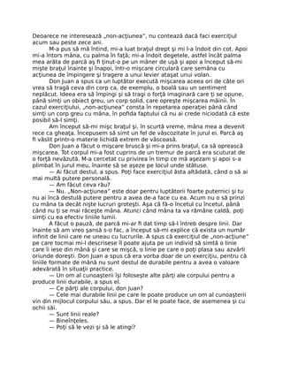 Deoarece ne interesează „non-acţiunea”, nu contează dacă faci exerciţiul
acum sau peste zece ani.
M-a pus să mă întind, mi-a luat braţul drept şi mi l-a îndoit din cot. Apoi
mi-a întors mâna, cu palma în faţă; mi-a îndoit degetele, astfel încât palma
mea arăta de parcă aş ﬁ ţinut-o pe un mâner de uşă şi apoi a început să-mi
mişte braţul înainte şi înapoi, într-o mişcare circulară care semăna cu
acţiunea de împingere şi tragere a unui levier ataşat unui volan.
Don Juan a spus ca un luptător execută mişcarea aceea ori de câte ori
vrea să tragă ceva din corp ca, de exemplu, o boală sau un sentiment
neplăcut. Ideea era să împingi şi să tragi o forţă imaginară care ţi se opune,
până simţi un obiect greu, un corp solid, care opreşte mişcarea mâinii. În
cazul exerciţiului, „non-acţiunea” consta în repetarea operaţiei până când
simţi un corp greu cu mâna, în poﬁda faptului că nu ai crede niciodată că este
posibil să-l simţi.
Am început să-mi mişc braţul şi, în scurtă vreme, mâna mea a devenit
rece ca gheaţa. Începusem să simt un fel de vâscozitate în jurul ei. Parcă aş
ﬁ vâslit printr-o materie lichidă extrem de vâscoasă.
Don Juan a făcut o mişcare bruscă şi mi-a prins braţul, ca să oprească
mişcarea. Tot corpul mi-a fost cuprins de un tremur de parcă era scuturat de
o forţă nevăzută. M-a cercetat cu privirea în timp ce mă aşezam şi apoi s-a
plimbat în jurul meu, înainte să se aşeze pe locul unde stătuse.
— Ai făcut destul, a spus. Poţi face exerciţiul ăsta altădată, când o să ai
mai multă putere personală.
— Am făcut ceva rău?
— Nu. „Non-acţiunea” este doar pentru luptătorii foarte puternici şi tu
nu ai încă destulă putere pentru a avea de-a face cu ea. Acum nu o să prinzi
cu mâna ta decât nişte lucruri groteşti. Aşa că fă-o încetul cu încetul, până
când nu ţi se mai răceşte mâna. Atunci când mâna ta va rămâne caldă, poţi
simţi cu ea efectiv liniile lumii.
A făcut o pauză, de parcă mi-ar ﬁ dat timp să-l întreb despre linii. Dar
înainte să am vreo şansă s-o fac, a început să-mi explice că exista un număr
inﬁnit de linii care ne uneau cu lucrurile. A spus că exerciţiul de „non-acţiune”
pe care tocmai mi-l descrisese îl poate ajuta pe un individ să simtă o linie
care îi iese din mână şi care se mişcă, o linie pe care o poţi plasa sau azvârli
oriunde doreşti. Don Juan a spus că era vorba doar de un exerciţiu, pentru că
liniile formate de mână nu sunt destul de durabile pentru a avea o valoare
adevărată în situaţii practice.
— Un om al cunoaşterii îşi foloseşte alte părţi ale corpului pentru a
produce linii durabile, a spus el.
— Ce părţi ale corpului, don Juan?
— Cele mai durabile linii pe care le poate produce un om al cunoaşterii
vin din mijlocul corpului său, a spus. Dar el le poate face, de asemenea şi cu
ochii săi.
— Sunt linii reale?
— Bineînţeles.
— Poţi să le vezi şi să le atingi?
 