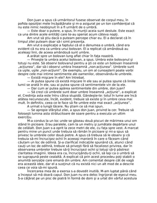 Don Juan a spus că urmăritorul fusese observat de corpul meu, în
poﬁda opoziţiei mele încăpăţânate şi m-a asigurat pe un ton conﬁdenţial că
nu este nimic neobişnuit în a ﬁ urmărit de o umbră.
— Este doar o putere, a spus. În munţii aceia sunt destule. Este exact
ca una dintre acele entităţi care te-au speriat acum câteva nopţi.
Am vrut să ştiu dacă o puteam percepe chiar eu. El a declarat că în
timpul zilei puteam doar să-i simt prezenţa.
Am vrut o explicaţie a faptului că el o denumea o umbră, când era
evident că nu era ca umbra unui bolovan. El a replicat că amândouă au
aceleaşi linii, de aceea amândouă sunt umbre.
A arătat spre un bolovan lung aﬂat chiar în faţa noastră.
— Priveşte la umbra acelui bolovan, a spus. Umbra este bolovanul şi
totuşi nu este. Să observi bolovanul pentru a şti ce este un bolovan înseamnă
„acţiunea”, dar să-i observi umbra înseamnă „non-acţiunea”. Umbrele sunt
ca uşile, uşile „non-acţiunii”. De exemplu, un om al cunoaşterii poate vorbi
despre cele mai intime sentimente ale oamenilor, observându-le umbrele.
— Există mişcare în ele? Am întrebat.
— Ai putea spune că există mişcare în ele sau ai putea spune că liniile
lumii se arată în ele, sau ai putea spune că sentimentele vin de la ele.
— Dar cum ar putea apărea sentimentele din umbre, don Juan?
— Să crezi că umbrele sunt doar umbre înseamnă „acţiune”, a explicat
el. Credinţa asta este întru câtva stupidă. Gândeşte-te: totul în lume are încă
atâtea necunoscute, încât, evident, trebuie să existe şi în umbre ceva mai
mult. În deﬁnitiv, ceea ce le face să ﬁe umbre este mai exact „acţiunea”.
A urmat o lungă tăcere. Nu ştiam ce să mai spun.
— Se apropie sfârşitul zilei, a spus don Juan, privind la cer. Trebuie să
foloseşti lumina asta strălucitoare de soare pentru a executa un ultim
exerciţiu.
M-a condus la un loc unde se găseau două piscuri de mărimea unui om
stând în picioare. Erau paralele, cam la un metru şi jumătate depărtare unul
de celălalt. Don Juan s-a oprit la zece metri de ele, cu faţa spre vest. A marcat
pentru mine un punct unde trebuia să rămân în picioare şi mi-a spus să
privesc la umbrele celor două pietre. A spus că trebuia să le observ şi că
trebuia să-mi încrucişez ochii în aceeaşi manieră în care o făceam când
căutam un loc de odihnă. Şi-a clariﬁcat indicaţiile spunând că, atunci când
cauţi un loc de odihnă, trebuie să priveşti fără să focalizezi privirea, dar în
observarea umbrelor trebuie să-ţi încrucişezi ochii şi totuşi să-ţi păstrezi
claritatea imaginii. Ideea era ca, încrucişându-ţi ochii, să laşi ca o umbră să
se suprapună peste cealaltă. A explicat că prin acest procedeu poţi stabili o
anumită senzaţie care emană din umbre. Am comentat despre cât de vagă
era această idee, dar el a susţinut că nu există nici un alt mod de a descrie
ceea ce voia să-mi spună.
Încercarea mea de a exersa s-a dovedit inutilă. M-am luptat până când
a început să mă doară capul. Don Juan nu era deloc îngrijorat de eşecul meu.
S-a căţărat pe un pisc de piatră în formă de dom şi a urlat din vârful acestuia
 