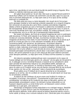 spre mine, spunându-mi să caut două bucăţi de piatră lungi şi înguste. Mi-a
arătat cu mâinile mărimea pe care o dorea.
Am găsit două pietre şi i le-am dat. Don Juan a aşezat ﬁecare piatră în
două ﬁsuri aﬂate cam la treizeci de centimetri una de alta, apoi m-a pus să
stau în picioare deasupra lor, cu faţa spre vest şi mi-a spus să fac acelaşi
exerciţiu cu umbrele lor.
De data asta era ceva cu totul deosebit. Am reuşit să-mi încrucişez
ochii aproape imediat şi să le percep umbrele separate ca o singură imagine.
Am remarcat că acţiunea de a privi fără a realiza coincidenţa imaginilor
dădea umbrei singulare pe care o formasem o adâncime incredibilă şi un fel
de transparenţă. M-am holbat la ea, uluit. Fiecare gaură din rocă, în zona în
care erau focalizaţi ochii mei, era perfect vizibilă, iar umbra compusă, care li
se suprapunea, era ca un ﬁlm de o transparenţă indescriptibilă.
Nu voiam să clipesc, de frică să nu pierd imaginea pe care o susţineam
atât de precar. În ﬁnal, ochii obosiţi m-au forţat să clipesc, dar nu am pierdut
nicidecum viziunea detaliată. De fapt, reumezirea corneei a făcut ca
imaginea să devină şi mai clară. În acel moment, am observat că parcă aş ﬁ
privit la o lume pe care nu o mai văzusem niciodată, de la o înălţime
incomensurabilă. Am remarcat, de asemenea, că puteam observa
împrejurimile umbrei, fără a pierde focalizarea percepţiei mele vizuale. Apoi,
pentru o clipă, noţiunea că priveam la o piatră a dispărut. Simţeam că
aterizam într-o lume aﬂată cu mult dincolo de orice aş ﬁ putut concepe.
Această percepţie extraordinară a durat doar o secundă şi apoi totul s-a oprit
brusc. Am privit automat în sus şi l-am văzut pe don Juan stând în picioare
chiar desupra pietrelor, cu faţa spre mine. El bloca lumina soarelui cu corpul
lui.
Am descris senzaţia neobişnuită pe care o avusesem şi el a spus că
fusese obligat să mă întrerupă, pentru că „văzuse” că era gata să mă pierd în
ea. A adăugat că era o tendinţă ﬁrească a noastră să ne complăcem când
apar senzaţii de asemenea natură şi că, procedând astfel, aproape că
transformasem o „non-acţiune” în vechea şi familiara mea „acţiune”. El a
spus că ceea ce ar ﬁ trebuit să fac era să menţin viziunea fără să mă scufund
în ea, pentru că, într-un fel, „acţiunea” este o manevră de sucombare.
M-am plâns că ar ﬁ trebuit să-mi spună dinainte la ce mă puteam
aştepta şi ce să fac, dar el a arătat că nu avea cum să ştie dacă voi reuşi sau
nu să amestec umbrele.
A trebuit să mă confesez că acum eram mai învăluit în mister ca
niciodată, în privinţa „non-acţiunii”. Comentariile lui don Juan au fost
următoarele: că trebuia să ﬁu mulţumit de ceea ce făcusem, pentru că,
deocamdată, procedasem corect, că mărisem lumea reducând-o şi că
fusesem departe pentru a simţi liniile lumii, că folosisem corect umbra
pietrelor ca o uşă spre „non-acţiune”.
Declaraţia că lărgisem lumea reducând-o m-a intrigat nespus. Detaliile
rocii poroase, în zona mică în care îmi focalizasem ochii, erau atât de vii şi
atât de precis deﬁnite, încât vârful rotund al pietrei devenise pentru mine o
lume vastă; şi totuşi, era o viziune redusă a rocii. Când don Juan mi-a blocat
 