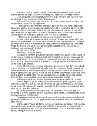 — Este o prostie pentru tine să dispreţuieşti misterele lumii, pur şi
simplu pentru că deţii „acţiunea” dispreţului, a spus el cu o faţă serioasă.
L-am asigurat că nu dispreţuiam nimic şi pe nimeni, dar că eram mai
emoţionat şi mai incompetent decât credea el.
— Eu am fost mereu aşa, am spus. Şi totuşi, vreau să mă schimb, dar
nu ştiu cum. Sunt atât de nepotrivit.
— Deja ştiu că te consideri putred, a spus el. Aceasta este „acţiunea”
ta. Acum, pentru a afecta această „acţiune”, o să-ţi recomand să înveţi altă
„acţiune”. De acum încolo, vreme de opt zile, vreau să te minţi. În loc să-ţi
spui adevărul, că eşti urât şi putred şi nepotrivit, să-ţi spui că eşti complet
invers, ştiind că minţi şi că eşti absolut fără nici o speranţă.
— Dar care ar ﬁ rostul unei asemenea minciuni, don Juan?
— S-ar putea să te agate de altă „acţiune” şi apoi s-ar putea să-ţi dai
seama că amândouă „acţiunile” sunt nişte minciuni, nereale şi că a te agăţa
de vreuna din ele ar ﬁ o pierdere de timp, pentru că singurul lucru real este
ﬁinţa din tine care o să moară. Să ajungi la această ﬁinţă, înseamnă să
realizezi „non-acţiunea” sinelui.
16. INELUL PUTERII.
Sâmbătă, 14 aprilie 1962
Don Juan a cântărit greutatea tigvelor noastre şi a ajuns la concluzia că
ne terminasem raţia de mâncare şi că era timpul să ne întoarcem acasă. Am
menţionat liniştit că ne vor trebui cel puţin două zile ca să ajungem la casa
lui. El a spus că nu se întoarce în Sonora, ci merge într-un oraş de frontieră,
unde avea puţină treabă.
M-am gândit că vom începe coborârea prin canion, dar don Juan a luat-
o spre nord-est, pe platourile înalte ale munţilor vulcanici. După vreo oră de
mers, m-a condus într-o râpă adâncă, care se termina într-un loc unde două
piscuri aproape că se uneau. Acolo se aﬂa o pantă care mergea aproape spre
vârf, o pantă ciudată între cele două piscuri şi care arăta ca un pod concav
înclinat. Don Juan a arătat spre o zonă de pe suprafaţa pantei.
— Priveşte ﬁx acolo, a spus. Soarele este aproape perfect în poziţie.
El mi-a explicat că, la prânz, lumina soarelui mă putea ajuta în „non-
acţiune”. Apoi mi-a dat o serie de comenzi: să slăbesc strânsoarea hainelor
de pe mine, să mă aşez în poziţia cu picioarele încrucişate şi să privesc ﬁx la
punctul pe care mi-l indicase.
Pe cer se găseau foarte puţini nori, iar spre vest, nici unul. Era o zi
ﬁerbinte şi lumina soarelui strălucea pe lava solidiﬁcată. Am fost foarte atent
în privinţa zonei menţionate.
După o perioadă de observare lungă, am întrebat ce anume trebuia să
percep în mod concret. Cu un gest nerăbdător al mâinii, mi-a făcut semn să
stau liniştit.
Eram obosit. Voiam să dorm. Închisesem ochii pe jumătate; mă mâncau
şi m-am frecat cu mâinile la ochi, dar mâinile erau umede şi transpiraţia îmi
producea înţepături. Am privit la piscurile de lavă cu ochii întredeschişi şi,
brusc, întregul munte s-a aprins.
 