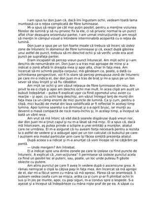 I-am spus lui don Juan că, dacă îmi îngustam ochii, vedeam toată lama
muntoasă ca o reţea complicată de ﬁbre luminoase.
Mi-a spus să respir pe cât mai puţin posibil, pentru a menţine viziunea
ﬁbrelor de lumină şi să nu privesc ﬁx la ele, ci să privesc normal la un punct
aﬂat chiar deasupra orizontului pantei. I-am urmat instrucţiunile şi am reuşit
să menţin în câmpul vizual o întindere interminabilă acoperită cu o reţea de
lumină.
Don Juan a spus pe un ton foarte moale că trebuia să încerc să izolez
zone de întuneric în domeniul de ﬁbre luminoase şi că, exact după găsirea
unui astfel de punct, trebuia să-mi deschid ochii şi să veriﬁc unde era acel
punct pe suprafaţa pantei.
Eram incapabil să percep vreun punct întunecat. Am mijit ochii şi i-am
deschis de nenumărate ori. Don Juan s-a tras mai aproape de mine şi a
indicat o zonă aﬂată în dreapta mea şi apoi alta, chiar în faţa mea. Am
încercat să-mi schimb poziţia corpului; mă gândeam ca, poate, o dată cu
schimbarea perspectivei, voi ﬁ în stare să percep presupusa zonă de întuneric
pe care mi-o indica el, dar don Juan m-a tras de braţ şi mi-a spus pe un ton
sever să stau liniştit şi să ﬁu răbdător.
Am mijit iar ochii şi am văzut reţeaua de ﬁbre luminoase din nou. Am
privit la ea o clipă şi apoi am deschis ochii mai mult. În acea clipă am auzit un
bubuit îndepărtat – putea ﬁ explicat uşor ca ﬁind zgomotul unui avion cu
reacţie – şi apoi, cu ochii larg deschişi, am văzut întregul lanţ de munţi din
faţa mea ca un câmp enorm de mici puncte de lumină. Ca şi cum, pentru o
clipă, mici bucăţi de metal din lava solidiﬁcată ar ﬁ reﬂectat în acelaşi timp
lumina. Apoi lumina soarelui s-a diminuat şi s-a oprit brusc, iar munţii au
devenit o masă compactă de rocă maro-închis şi, în acelaşi timp, a început să
bată un vânt rece.
Am vrut să mă întorc să văd dacă soarele dispăruse după vreun nor,
dar don Juan mi-a ţinut capul şi nu m-a lăsat să mă mişc. El a spus că, dacă
mă întorceam, aş putea prinde o sclipire a unei entităţi a munţilor, aliatul
care ne urmărea. El m-a asigurat că nu aveam forţa necesară pentru a rezista
la o astfel de vedere şi a adăugat apoi pe un ton calculat că bubuitul pe care-
l auzisem era modul particular prin care îşi făcea simţită prezenţa aliatul.
După aceea s-a ridicat şi m-a anunţat că vom începe să ne căţărăm pe
pantă.
— Unde mergem? Am întrebat.
El a indicat spre una dintre zonele pe care le izolase ca ﬁind puncte de
întuneric. A explicat că „non-acţiunea” îi permisese să izoleze punctul acela
ca ﬁind un posibil loc al puterii, sau, poate, un loc unde puteau ﬁ găsite
obiecte cu putere.
Am atins punctul pe care îl avea în vedere după o ascensiune grea. A
rămas nemişcat o clipă la câţiva paşi în faţa mea. Am încercat să mă apropii
de el, dar mi-a făcut semn cu mâna să mă opresc. Părea că se orientează. Îi
puteam vedea ceafa cum se mişca, arăta ca şi cum şi-ar ﬁ plimbat ochii în
sus şi în jos pe munte, apoi, cu paşi siguri, m-a condus spre o lespede. S-a
aşezat şi a început să îndepărteze cu mâna nişte praf de pe ea. A săpat cu
 