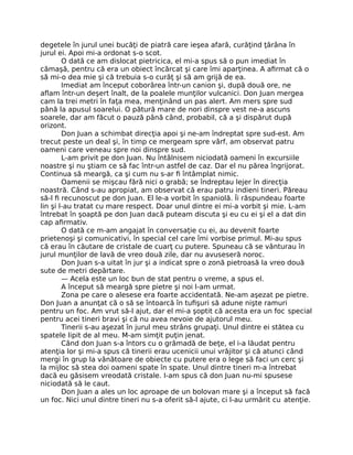 degetele în jurul unei bucăţi de piatră care ieşea afară, curăţind ţărâna în
jurul ei. Apoi mi-a ordonat s-o scot.
O dată ce am dislocat pietricica, el mi-a spus să o pun imediat în
cămaşă, pentru că era un obiect încărcat şi care îmi aparţinea. A aﬁrmat că o
să mi-o dea mie şi că trebuia s-o curăţ şi să am grijă de ea.
Imediat am început coborârea într-un canion şi, după două ore, ne
aﬂam într-un deşert înalt, de la poalele munţilor vulcanici. Don Juan mergea
cam la trei metri în faţa mea, menţinând un pas alert. Am mers spre sud
până la apusul soarelui. O pătură mare de nori dinspre vest ne-a ascuns
soarele, dar am făcut o pauză până când, probabil, că a şi dispărut după
orizont.
Don Juan a schimbat direcţia apoi şi ne-am îndreptat spre sud-est. Am
trecut peste un deal şi, în timp ce mergeam spre vârf, am observat patru
oameni care veneau spre noi dinspre sud.
L-am privit pe don Juan. Nu întâlnisem niciodată oameni în excursiile
noastre şi nu ştiam ce să fac într-un astfel de caz. Dar el nu părea îngrijorat.
Continua să meargă, ca şi cum nu s-ar ﬁ întâmplat nimic.
Oamenii se mişcau fără nici o grabă; se îndreptau lejer în direcţia
noastră. Când s-au apropiat, am observat că erau patru indieni tineri. Păreau
să-l ﬁ recunoscut pe don Juan. El le-a vorbit în spaniolă. Îi răspundeau foarte
lin şi l-au tratat cu mare respect. Doar unul dintre ei mi-a vorbit şi mie. L-am
întrebat în şoaptă pe don Juan dacă puteam discuta şi eu cu ei şi el a dat din
cap aﬁrmativ.
O dată ce m-am angajat în conversaţie cu ei, au devenit foarte
prietenoşi şi comunicativi, în special cel care îmi vorbise primul. Mi-au spus
că erau în căutare de cristale de cuarţ cu putere. Spuneau că se vânturau în
jurul munţilor de lavă de vreo două zile, dar nu avuseseră noroc.
Don Juan s-a uitat în jur şi a indicat spre o zonă pietroasă la vreo două
sute de metri depărtare.
— Acela este un loc bun de stat pentru o vreme, a spus el.
A început să meargă spre pietre şi noi l-am urmat.
Zona pe care o alesese era foarte accidentată. Ne-am aşezat pe pietre.
Don Juan a anunţat că o să se întoarcă în tuﬁşuri să adune nişte ramuri
pentru un foc. Am vrut să-l ajut, dar el mi-a şoptit că acesta era un foc special
pentru acei tineri bravi şi că nu avea nevoie de ajutorul meu.
Tinerii s-au aşezat în jurul meu strâns grupaţi. Unul dintre ei stătea cu
spatele lipit de al meu. M-am simţit puţin jenat.
Când don Juan s-a întors cu o grămadă de beţe, el i-a lăudat pentru
atenţia lor şi mi-a spus că tinerii erau ucenicii unui vrăjitor şi că atunci când
mergi în grup la vânătoare de obiecte cu putere era o lege să faci un cerc şi
la mijloc să stea doi oameni spate în spate. Unul dintre tineri m-a întrebat
dacă eu găsisem vreodată cristale. I-am spus că don Juan nu-mi spusese
niciodată să le caut.
Don Juan a ales un loc aproape de un bolovan mare şi a început să facă
un foc. Nici unul dintre tineri nu s-a oferit să-l ajute, ci l-au urmărit cu atenţie.
 