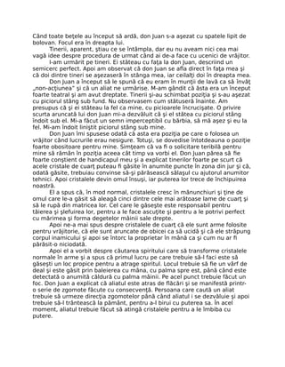 Când toate beţele au început să ardă, don Juan s-a aşezat cu spatele lipit de
bolovan. Focul era în dreapta lui.
Tinerii, aparent, ştiau ce se întâmpla, dar eu nu aveam nici cea mai
vagă idee despre procedura de urmat când ai de-a face cu ucenici de vrăjitor.
I-am urmărit pe tineri. Ei stăteau cu faţa la don Juan, descriind un
semicerc perfect. Apoi am observat că don Juan se aﬂa direct în faţa mea şi
că doi dintre tineri se aşezaseră în stânga mea, iar ceilalţi doi în dreapta mea.
Don Juan a început să le spună că eu eram în munţii de lavă ca să învăţ
„non-acţiunea” şi că un aliat ne urmărise. M-am gândit că ăsta era un început
foarte teatral şi am avut dreptate. Tinerii şi-au schimbat poziţia şi s-au aşezat
cu piciorul stâng sub fund. Nu observasem cum stătuseră înainte. Am
presupus că şi ei stăteau la fel ca mine, cu picioarele încrucişate. O privire
scurta aruncată lui don Juan mi-a dezvăluit că şi el stătea cu piciorul stâng
îndoit sub el. Mi-a făcut un semn imperceptibil cu bărbia, să mă aşez şi eu la
fel. Mi-am îndoit liniştit piciorul stâng sub mine.
Don Juan îmi spusese odată că asta era poziţia pe care o folosea un
vrăjitor când lucrurile erau nesigure. Totuşi, se dovedise întotdeauna o poziţie
foarte obositoare pentru mine. Simţeam că va ﬁ o solicitare teribilă pentru
mine să rămân în poziţia aceea cât timp va vorbi el. Don Juan părea să ﬁe
foarte conştient de handicapul meu şi a explicat tinerilor foarte pe scurt că
acele cristale de cuarţ puteau ﬁ găsite în anumite puncte în zona din jur şi că,
odată găsite, trebuiau convinse să-şi părăsească sălaşul cu ajutorul anumitor
tehnici. Apoi cristalele devin omul însuşi, iar puterea lor trece de închipuirea
noastră.
El a spus că, în mod normal, cristalele cresc în mănunchiuri şi ţine de
omul care le-a găsit să aleagă cinci dintre cele mai arătoase lame de cuarţ şi
să le rupă din matricea lor. Cel care le găseşte este responsabil pentru
tăierea şi şlefuirea lor, pentru a le face ascuţite şi pentru a le potrivi perfect
cu mărimea şi forma degetelor mâinii sale drepte.
Apoi ne-a mai spus despre cristalele de cuarţ că ele sunt arme folosite
pentru vrăjitorie, că ele sunt aruncate de obicei ca să ucidă şi că ele străpung
corpul inamicului şi apoi se întorc la proprietar în mână ca şi cum nu ar ﬁ
părăsit-o niciodată.
Apoi el a vorbit despre căutarea spiritului care să transforme cristalele
normale în arme şi a spus că primul lucru pe care trebuie să-l faci este să
găseşti un loc propice pentru a atrage spiritul. Locul trebuie să ﬁe un vârf de
deal şi este găsit prin baleierea cu mâna, cu palma spre est, până când este
detectată o anumită căldură cu palma mâinii. Pe acel punct trebuie făcut un
foc. Don Juan a explicat că aliatul este atras de ﬂăcări şi se manifestă printr-
o serie de zgomote făcute cu consecvenţă. Persoana care caută un aliat
trebuie să urmeze direcţia zgomotelor până când aliatul i se dezvăluie şi apoi
trebuie să-l trântească la pământ, pentru a-l birui cu puterea sa. În acel
moment, aliatul trebuie făcut să atingă cristalele pentru a le îmbiba cu
putere.
 