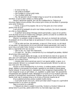 — E ceva ce fac eu.
— De unde ai învăţat?
— Am învăţat în cursul vieţii mele.
— Te-a învăţat tatăl tău?
— Nu. Să spunem că am învăţat singur şi acum îţi voi dezvălui ţie
secretul, ca să nu pleci astăzi cu mâna goală.
Vocea îi devenise şoptită. Am râs de ciudăţeniile lui. Trebuia să
recunosc faptul că era uimitor. Mi-a trecut prin minte că mă aﬂam în prezenţa
unui actor înnăscut.
— Scrie, a spus el încurajator. De ce nu? Se pare că e mai comod
pentru tine să scrii.
L-am privit şi probabil că ochii mei trădau confuzia. Şi-a lovit coapsele
şi a râs cu mare plăcere.
— E perfect să-ţi ştergi întreaga istorie personală, a spus el rar pentru
a-mi da timp să scriu în modul meu stângaci, pentru că asta te va elibera de
gândurile împovărătoare ale celorlalţi.
Efectiv, nu puteam crede ce spunea. Am avut un moment de confuzie.
El probabil că mi-a citit pe faţă ce se petrecea în mine şi s-a folosit imediat de
acest lucru.
— Să te luăm pe tine, de exemplu, a spus el. Chiar acum, nu ştii dacă
vii sau pleci. Şi asta pentru că mi-am eliminat istoria personală. Am creat în
jurul meu şi al vieţii mele, încetul cu încetul, o ceaţă şi acum nimeni nu mai
ştie cu siguranţă cine sau ce sunt.
— Dar tu ştii, nu-i aşa? Am intervenit.
— Fii sigur că… Nu ştiu, a exclamat el şi s-a rostogolit pe podea, râzând
de privirea mea surprinsă.
A făcut o pauză destul de lungă, ca să mă facă să cred că va spune că
ştia, aşa cum anticipam. Subterfugiul lui era foarte ameninţător pentru mine.
Efectiv, mi s-a făcut frică.
— Acesta este micul secret pe care ţi-l voi spune astăzi, a spus, cu o
voce scăzută. Nimeni nu cunoaşte istoria mea personală. Nimeni nu ştie ce
sau cine sunt. Nici chiar eu.
Privea cu ochii întredeschişi nu la mine, ci undeva peste umărul meu
drept. Stătea cu picioarele încrucişate, spatele lui era drept şi totuşi părea
foarte relaxat. În acel moment, reprezenta chiar imaginea impetuozităţii. Mi
l-am imaginat ca pe un şef indian, un „luptător cu piele roşie” din povestirile
romanţioase ale copilăriei mele. Nostalgia m-a furat şi m-au învăluit cele mai
perﬁde şi contradictorii sentimente. Puteam spune sincer că el îmi plăcea
foarte mult, dar în acelaşi timp şi că mi-era o frică de moarte de el.
El şi-a păstrat privirea aceea ciudată multă vreme.
— Cum poţi să ştii cine sunt, când sunt doar asta? A spus el, cuprinzând
împrejurimile cu un semn al capului.
Apoi m-a privit şi a zâmbit:
— Trebuie să creezi o ceaţă în jurul tău, încetul cu încetul; trebuie să
ştergi totul în jurul tău, până când nimic nu mai este sigur sau real.
 