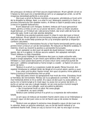 Am presupus că trebuia să ﬁ fost ascuns după bolovan. M-am gândit că tot ce
îi lipsea lui don Juan era o banderolă pe ochi şi un papagal pe umăr, ca să ﬁe
imaginea stereotipă perfectă a unui pirat.
Don Juan a privit la ﬁecare membru al grupului, plimbându-şi încet ochii
de Ia dreapta la stânga. Apoi, s-a uitat în sus, deasupra noastră şi a ﬁxat cu
privirea întunericului din spatele nostru. A rămas o clipă în poziţia asta şi apoi
a trecut în spatele bolovanului.
N-am observat cum mergea. Evident, trebuia să ﬁ avut genunchiul
îndoit, pentru a imita un om cu un picior de lemn; când s-a întors să plece
după bolovan, ar ﬁ trebuit să-i văd piciorul îndoit, dar eram atât de furat de
acţiunile sale, încât n-am dat atenţie detaliilor.
Flăcările şi-au pierdut puterea exact în clipa în care don Juan a trecut
după bolovan. M-am gândit că sincronizarea fusese perfectă; el trebuie să ﬁ
calculat cât de multe beţe pusese pe foc şi îşi aranjase apariţia şi dispariţia
conform calculelor.
Schimbarea în intensitatea focului a fost foarte tensionată pentru grup;
printre tineri a trecut un val de nervozitate. Pe măsură ce ﬂăcările scădeau în
mărime, tinerii au revenit la poziţia cu picioarele încrucişate.
M-am aşteptat ca don Juan să apară de după bolovan imediat şi să se
aşeze, dar el n-a apărut. A rămas ascuns vederii. Am aşteptat neliniştit.
Tinerii stăteau cu feţe impasibile.
N-am putut înţelege ce intenţiona don Juan cu toate acţiunile sale.
După o lungă aşteptare, m-am întors spre tânărul aﬂat în dreapta mea şi l-am
întrebat cu voce joasă dacă pentru el avea vreun sens costumul purtat de
don Juan – pălăria caraghioasă şi haina lungă cu coadă – şi faptul că avea un
picior de lemn.
Tânărul m-a privit cu o expresie ciudat de goală. Părea încurcat. Am
repetat întrebarea şi celălalt tânăr de lângă el m-a privit atent, pentru a auzi.
S-au uitat unul la altul, foarte miraţi. Am spus că pentru mine pălăria şi
haina şi butucul îl transformau într-un pirat.
Deja toţi patru tinerii se apropiaseră mai mult de mine. Chicoteau încet
şi fremătau de nervozitate. Păreau să nu-şi găsească cuvintele. În ﬁnal, cel
mai îndrăzneţ dintre ei mi-a vorbit. El a spus că don Juan nu avea pălărie, nu
purta nici o haină lungă şi în mod sigur nu avea nici un picior de lemn, ci
purta un şal pe cap sau o glugă neagră, iar pe corp purta o tunică neagră
strălucitoare, ca a unui călugăr, care era până la pământ.
— Nu! A exclamat încet un altul. Nu avea glugă.
— E adevărat, au spus ceilalţi.
Tânărul care vorbise primul m-a privit cu o expresie de neîncredere
totală.
Le-am spus că trebuia să revedem foarte atent ceea ce se întâmplase şi
că eram sigur că don Juan voia ca noi să facem aşa şi de aceea ne lăsase
singuri.
Tânărul care se găsea în extrema mea dreaptă a spus că don Juan era
în zdrenţe. Avea un poncho zdrenţuit, sau un fel de haină indiană şi un
sombrero foarte înalt. Ţinea un coş cu lucruri în el, dar nu era sigur ce erau
 