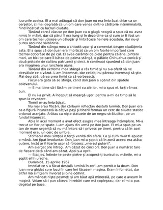 lucrurile acelea. El a mai adăugat că don Juan nu era îmbrăcat chiar ca un
cerşetor, ci mai degrabă ca un om care venea dintr-o călătorie interminabilă,
ﬁind încărcat cu lucruri ciudate.
Tânărul care-l văzuse pe don Juan cu o glugă neagră a spus că nu avea
nimic în mâini, dar că părul îi era lung şi în dezordine ca şi cum ar ﬁ fost un
om care tocmai ucisese un călugăr şi îmbrăcase hainele acestuia, dar nu-şi
putea ascunde sălbăticia.
Tânărul din stânga mea a chicotit uşor şi a comentat despre ciudăţenia
asta. El a spus că don Juan era îmbrăcat ca un om foarte important care
tocmai coborâse de pe cal. El avea carâmbi de piele pentru călărie, pinteni
mari, un bici pe care îl bătea de palma stângă, o pălărie Chihuahua conică şi
două pistoale de calibru patruzeci şi cinci. A continuat spunând că don Juan
era imaginea unui ranchero ajuns.
Tânărul din extrema mea stângă a râs timid şi nu s-a oferit să ne
dezvăluie ce a văzut. L-am îndemnat, dar ceilalţi nu păreau interesaţi să ştie.
Mai degrabă, părea prea timid ca să vorbească.
Focul era gata să se stingă, când don Juan a apărut din spatele
bolovanului.
— E mai bine să-i lăsăm pe tineri cu ale lor, mi-a spus el. Ia-ţi rămas
bun.
El nu i-a privit. A început să meargă uşor, pentru a-mi da timp să le
spun la revedere.
Tinerii m-au îmbrăţişat.
Nu mai erau ﬂăcări, dar cărbunii reﬂectau destulă lumină. Don Juan era
ca o ﬁgură întunecată la câţiva paşi şi tinerii formau un cerc de siluete statice
ordonat aranjate. Arătau ca nişte statuete de un negru strălucitor, pe un
fundal întunecat.
Abia în acel moment a avut efect asupra mea întreaga întâmplare. Mi-a
trecut un ﬁor pe spate. L-am ajuns din urmă pe don Juan. El mi-a spus pe un
ton de mare urgenţă să nu mă întorc să-i privesc pe tineri, pentru că în acel
moment erau un cerc de umbre.
Stomacul meu simţea o forţă venită din afară. Ca şi cum m-ar ﬁ apucat
o mână. Am ţipat involuntar. Don Juan mi-a şoptit că în zonă aceea era atâta
putere, încât ar ﬁ foarte uşor să folosesc „mersul puterii”.
Am alergat ore întregi. Am căzut de cinci ori. Don Juan a numărat tare
de ﬁecare dată când am căzut. Apoi s-a oprit.
— Stai jos, întinde-te peste pietre şi acoperă-ţi buricul cu mâinile, mi-a
şoptit el în ureche.
Duminică, 15 aprilie 1962
Imediat ce s-a făcut destulă lumină în zori, am pornit-o la drum. Don
Juan m-a ghidat spre locul în care îmi lăsasem maşina. Eram înfometat, dar
altfel mă simţeam înviorat şi bine odihnit.
Am mâncat nişte pesmeţi şi am băut apă minerală, pe care o aveam în
maşină. Voiam să-i pun câteva întrebări care mă copleşeau, dar el mi-a pus
degetul pe buze.
 