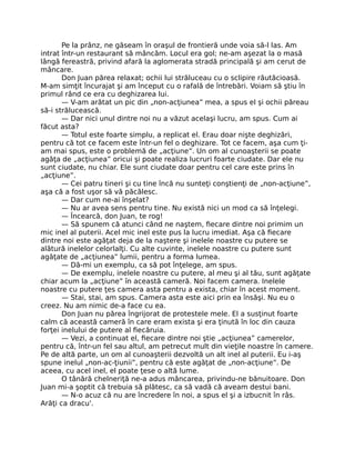 Pe la prânz, ne găseam în oraşul de frontieră unde voia să-l las. Am
intrat într-un restaurant să mâncăm. Locul era gol; ne-am aşezat la o masă
lângă fereastră, privind afară la aglomerata stradă principală şi am cerut de
mâncare.
Don Juan părea relaxat; ochii lui străluceau cu o sclipire răutăcioasă.
M-am simţit încurajat şi am început cu o rafală de întrebări. Voiam să ştiu în
primul rând ce era cu deghizarea lui.
— V-am arătat un pic din „non-acţiunea” mea, a spus el şi ochii păreau
să-i strălucească.
— Dar nici unul dintre noi nu a văzut acelaşi lucru, am spus. Cum ai
făcut asta?
— Totul este foarte simplu, a replicat el. Erau doar nişte deghizări,
pentru că tot ce facem este într-un fel o deghizare. Tot ce facem, aşa cum ţi-
am mai spus, este o problemă de „acţiune”. Un om al cunoaşterii se poate
agăţa de „acţiunea” oricui şi poate realiza lucruri foarte ciudate. Dar ele nu
sunt ciudate, nu chiar. Ele sunt ciudate doar pentru cel care este prins în
„acţiune”.
— Cei patru tineri şi cu tine încă nu sunteţi conştienţi de „non-acţiune”,
aşa că a fost uşor să vă păcălesc.
— Dar cum ne-ai înşelat?
— Nu ar avea sens pentru tine. Nu există nici un mod ca să înţelegi.
— Încearcă, don Juan, te rog!
— Să spunem că atunci când ne naştem, ﬁecare dintre noi primim un
mic inel al puterii. Acel mic inel este pus la lucru imediat. Aşa că ﬁecare
dintre noi este agăţat deja de la naştere şi inelele noastre cu putere se
alătură inelelor celorlalţi. Cu alte cuvinte, inelele noastre cu putere sunt
agăţate de „acţiunea” lumii, pentru a forma lumea.
— Dă-mi un exemplu, ca să pot înţelege, am spus.
— De exemplu, inelele noastre cu putere, al meu şi al tău, sunt agăţate
chiar acum la „acţiune” în această cameră. Noi facem camera. Inelele
noastre cu putere ţes camera asta pentru a exista, chiar în acest moment.
— Stai, stai, am spus. Camera asta este aici prin ea însăşi. Nu eu o
creez. Nu am nimic de-a face cu ea.
Don Juan nu părea îngrijorat de protestele mele. El a susţinut foarte
calm că această cameră în care eram exista şi era ţinută în loc din cauza
forţei inelului de putere al ﬁecăruia.
— Vezi, a continuat el, ﬁecare dintre noi ştie „acţiunea” camerelor,
pentru că, într-un fel sau altul, am petrecut mult din vieţile noastre în camere.
Pe de altă parte, un om al cunoaşterii dezvoltă un alt inel al puterii. Eu i-aş
spune inelul „non-ac-ţiunii”, pentru că este agăţat de „non-acţiune”. De
aceea, cu acel inel, el poate ţese o altă lume.
O tânără chelneriţă ne-a adus mâncarea, privindu-ne bănuitoare. Don
Juan mi-a şoptit că trebuia să plătesc, ca să vadă că aveam destui bani.
— N-o acuz că nu are încredere în noi, a spus el şi a izbucnit în râs.
Arăţi ca dracu'.
 