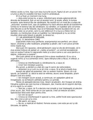 trăiesc acolo cu tine. Aşa cum stau lucrurile acum, faptul că am un picior într-
o lume şi altul în cealaltă mă face inutil în amândouă.
El m-a ﬁxat un moment mai lung.
— Asta este lumea ta, a spus, indicând spre strada aglomerată de
dincolo de fereastră. Eşti un om al acestei lumi. Şi acolo, afară, în lumea
aceasta, este terenul tău de vânătoare. Nu există nici un mod de a scăpa de
„acţiunea” acestei lumi, aşa că luptătorul nu face altceva decât să transforme
lumea lui în terenul său de vânătoare. Ca vânător, un luptător ştie că lumea
este făcută ca să ﬁe folosită. Aşa că el foloseşte ﬁecare bucăţică din ea. Un
luptător este ca un pirat, care nu are slăbiciuni în a lua şi a folosi tot ce
doreşte, cu menţiunea că pe un luptător nu-l deranjează şi nu se simte
insultat când este folosit şi păcălit, la rândul lui.
17. UN ADVERSAR PE MĂSURĂ.
Marţi, 11 decembrie 1962
Capcanele mele erau perfecte; aranjamentul era perfect; am văzut
iepuri, veveriţe şi alte rozătoare, prepeliţe şi păsări, dar n-am putut prinde
nimic toată ziua.
Don Juan îmi spusese, când părăsisem casa lui dis-de-dimineaţă, că în
ziua aceea trebuia să aştept un „cadou al puterii”, un animal excepţional,
care ar putea ﬁ atras în capcanele mele şi a cărui carne o voi usca pentru a
obţine „mâncare cu putere”.
Don Juan părea să se găsească într-o stare meditativă. El nu mi-a
sugerat nimic şi n-a comentat nimic. Spre sfârşitul zilei a făcut, în sfârşit, o
aﬁrmaţie:
— Cineva se interferează cu vânătoarea ta, a spus el.
— Cine? Am întrebat surprins.
M-a privit, a zâmbit şi a dat din cap în semn de neîncredere.
— Acţionezi ca şi cum nu ai şti cine, a spus. Şi ai ştiut-o toată ziua.
Aveam de gând să protestez, dar nu aveam motive. Ştiam că o să
spună „la Catalina” şi, dacă la asta se referea, atunci avea dreptate, ştiam
despre cine era vorba.
— Ori mergem acum acasă, a continuat, ori aşteptăm până se
înnoptează, ca să folosim asﬁnţitul pentru a o prinde.
Părea că aşteaptă decizia mea. Voiam să plecăm. Am început să strâng
frânghia subţire pe care tocmai o foloseam, dar, înainte să-mi exprim dorinţa,
el m-a oprit cu un ordin:
— Stai jos, a spus. Ar ﬁ o decizie mai simplă şi mai înţeleaptă să plecăm
chiar acum, dar, ﬁind vorba de un caz special, cred că trebuie să stăm.
Spectacolul ăsta este doar pentru tine.
— Ce vrei să spui?
— Cineva se interferează în special cu tine, astfel încât este spectacolul
tău. Ştiu cine şi ştii şi tu cine.
— Mă sperii, am spus.
— Nu eu, a replicat el râzând. Femeia aceea, care este pe aici şi dă
târcoale, te sperie.
 