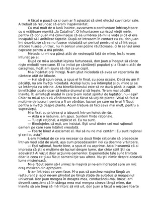 A făcut o pauză ca şi cum ar ﬁ aşteptat să simt efectul cuvintelor sale.
A trebuit să recunosc că eram înspăimântat.
Cu mai mult de o lună înainte, avusesem o confruntare înfricoşătoare
cu o vrăjitoare numită „la Catalina”. O înfruntasem cu riscul vieţii mele,
pentru că don Juan mă convinsese că ea urmărea să-mi ia viaţa şi că el era
incapabil să-i anihileze faptele. După ce intrasem în contact cu ea, don Juan
îmi dezvăluise că ea nu fusese niciodată un pericol pentru el şi că întreaga
afacere fusese un truc, nu în sensul unei pozne răutăcioase, ci în sensul unei
capcane pentru a mă prinde.
Metoda lui mi s-a părut atât de nedreaptă faţă de mine, încât m-am
înfuriat pe el.
După ce mi-a ascultat ieşirea furtunoasă, don Juan a început să cânte
nişte melodii mexicane. El i-a imitat pe cântăreţii populari şi a făcut-o atât de
caraghios, încât am ajuns să râd ca un copil.
M-a încântat ore întregi. N-am ştiut niciodată că avea un repertoriu de
cântece atât de idioate.
— Hai să-ţi spun ceva, a spus el în ﬁnal, cu acea ocazie. Dacă nu am ﬁ
păcăliţi, nu am învăţa niciodată. Acelaşi lucru s-a întâmplat şi cu mine şi se
va întâmpla cu oricine. Arta binefăcătorului este să ne ducă până la capăt. Un
binefăcător poate doar să indice drumul şi să înşele. Te-am mai păcălit
înainte. Îţi aminteşti modul în care ţi-am redat spiritul de luptător, nu-i aşa?
Chiar tu mi-ai spus că vânătoarea te-a făcut să uiţi de plante. Voiai să faci o
mulţime de lucruri, pentru a ﬁ un vânător, lucruri pe care nu le-ai ﬁ făcut
pentru a învăţa despre plante. Acum trebuie să faci ceva mai mult, pentru a
supravieţui.
M-a ﬁxat cu privirea şi a izbucnit într-un hohot de râs.
— Asta e o nebunie, am spus. Suntem ﬁinţe raţionale.
— Tu eşti raţional, a replicat el. Eu nu sunt.
— Bineînţeles că eşti, am insistat. Eşti unul dintre cei mai raţionali
oameni pe care i-am întâlnit vreodată.
— Foarte bine! A exclamat el. Hai să nu ne mai certăm! Eu sunt raţional
şi ce-i cu asta?
L-am întrebat de ce era necesar ca două ﬁinţe raţionale să procedeze
într-un mod atât de aiurit, aşa cum procedaserăm noi cu doamna vrăjitoare.
— Eşti raţional, foarte bine, a spus el cu asprime. Asta înseamnă că ai
impresia că ştii o mulţime de lucruri despre lume, dar chiar ştii? Ştii cu
adevărat? Ai văzut doar acţiunile oamenilor. Experienţele tale sunt limitate
doar la ceea ce ţi-au făcut oamenii ţie sau altora. Nu ştii nimic despre această
lume misterioasă.
Mi-a făcut semn să-l urmez la maşină şi ne-am îndreptat spre un mic
oraş mexican din apropiere.
N-am întrebat ce vom face. M-a pus să parchez maşina lângă un
restaurant şi apoi ne-am plimbat pe lângă staţia de autobuz şi magazinul
universal. Don Juan mergea în dreapta mea, conducându-mă. Brusc, am
devenit conştient că în stânga mea mai mergea cineva lângă mine, dar
înainte să am timp să mă întorc să mă uit, don Juan a făcut o mişcare foarte
 