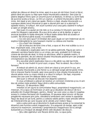 arătat de câteva ori direct la mine, apoi m-a pus să mă întorc încet şi tăcut,
până când am ajuns cu faţa spre masa întunecată a dealului. Don Juan îşi
păstra degetul întins spre un anumit punct al dealului. A rămas cu ochii lipiţi
de punctul acela şi brusc, ca într-un coşmar, o umbră întunecată a sărit la
mine. Am ţipat şi am căzut pe spate. Pentru o clipă, silueta întunecată s-a
suprapus peste cerul întunecat şi apoi a zburat prin aer şi a aterizat în
spatele nostru, în tuﬁşuri. Am auzit sunetul unui corp greu căzând în tuﬁşuri
şi apoi un strigăt straniu.
Don Juan m-a ajutat să mă ridic şi m-a condus în întuneric spre locul
unde îmi lăsasem capcanele. M-a pus să le adun şi să le desfac şi apoi a
aruncat bucăţile în toate direcţiile. A făcut toate astea fără să scoată un
cuvânt. Tot drumul până acasă, n-a vorbit deloc.
— Ce vrei să-ţi spun? A întrebat don Juan după ce l-am îndemnat să-mi
explice întâmplările la care fusesem martor cu câteva ore înainte.
— Ce a fost? Am întrebat.
— Ştii al dracului de bine cine a fost, a spus el. N-o mai scălda cu ce a
fost. Important este, cine a fost.
Am elaborat o explicaţie care mi se părea potrivită. Figura pe care o
văzusem semăna foarte bine cu un zmeu, pe care, probabil că îl ridicase
cineva de dincolo de deal, în timp ce altcineva, aﬂat în spatele nostru, îl
trăsese la pământ, de aici efectul siluetei întunecate plutind prin aer probabil
cincisprezece sau douăzeci de metri.
El a ascultat atent explicaţia mea şi a râs până i-au dat lacrimile.
— Nu te mai învârti în jurul cozii, a spus. Treci la obiect. Nu a fost o
femeie?
A trebuit să admit că, atunci când am căzut şi am privit în sus, am
văzut silueta întunecată a unei femei cu o cămaşă lungă sărind peste mine,
într-o mişcare foarte înceată; apoi ceva parcă a tras silueta întunecată şi a
zburat peste mine cu mare viteză şi a căzut în tuﬁşuri. De fapt, mişcarea
aceea era cea care îmi dăduse ideea unui zmeu.
Don Juan a refuzat să discute mai departe subiectul.
În ziua următoare a plecat să rezolve un comision misterios şi eu m-am
dus să vizitez nişte prieteni Yaqui dintr-o altă comunitate.
Miercuri, 12 decembrie 1962
Imediat ce am ajuns la comunitatea Yaqui, proprietarul magazinului, un
mexican, mi-a spus că închinase un pick-up şi douăzeci de discuri de la o
prăvălie din Ciudad Obregon, pentru „ﬁesta” pe care voia s-o dea în noaptea
aceea în cinstea Fecioarei din Guadelupa. El spusese deja tuturor că făcuse
pregătirile necesare prin Julio, vânzătorul ambulant care venea în aşezările
Yaqui de două ori pe lună, pentru a colecta ratele pentru nişte articole ieftine
de îmbrăcăminte pe care reuşise să le vândă unor indieni Yaqui.
Julio a adus pick-up-ul devreme în după-amiaza aceea şi l-a conectat la
dinamul care furniza curent magazinului. S-a asigurat că merge, apoi a dat
volumul la maximum, amintindu-i proprietarului magazinului să nu atingă
butoanele şi a început să aleagă dintre cele douăzeci de discuri.
— Ştiu câte zgârieturi are ﬁecare dintre ele, i-a spus Julio.
 