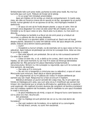 Străduinţele tale sunt prea reale; purtarea ta este prea reală. Nu mai lua
lucrurile aşa cum sunt. Trebuie să începi să te ştergi.
— În ce scop? Am întrebat ameninţător.
Apoi am înţeles că îmi schiţa un mod de comportament. În toată viaţa
mea, de câte ori încerca cineva să-mi spună ce să fac, ajungeam la un punct
limită; numai gândul că mi se spunea ce să fac, mă împingea imediat în
defensivă.
— Ai spus că vrei să te învăţ despre plante, a spus el calm. Vrei să
primeşti ceva degeaba? Ce crezi că este asta? Ne-am înţeles că tu pui
întrebări şi eu îţi spun ceea ce ştiu. Dacă asta nu-ţi place, nu mai avem ce
discuta.
Francheţea lui teribilă m-a făcut să mă simt prost şi a trebuit să
recunosc cu părere de rău că avea dreptate.
— Hai atunci s-o spunem altfel, a continuat el. Dacă vrei să înveţi
despre plante, deoarece nu este într-adevăr nimic de spus despre ele, printre
altele, trebuie să-ţi elimini istoria personală.
— Cum?
— Începând cu lucruri simple, ca de exemplu să nu spui ceea ce faci cu
adevărat. Apoi trebuie să părăseşti pe oricine te cunoaşte bine. Asta va crea
în jurul tău o ceaţă.
— Dar este absurd, am protestat. De ce să nu mă cunoască oamenii?
Ce este rău în asta?
— Ceea ce este rău, e că, o dată ce te cunosc, devii ceva de la sine
înţeles, iar din acel moment nu vei mai ﬁ în stare să întrerupi densitatea
gândurilor lor. Mie personal îmi place libertatea fundamentală a
necunoscutului. Nimeni nu mă cunoaşte cu siguranţă, aşa cum te cunosc pe
tine oamenii, de exemplu.
— Dar asta ar ﬁ o minciună.
— Nu am nici o tangenţă cu minciuna sau cu adevărul, a spus el sever.
Minciunile sunt minciuni, doar dacă ai istorie personală.
Am argumentat că nu-mi plăcea să-i induc în eroare deliberat pe
oameni sau să-i înşel. Răspunsul lui a fost că oricum îi înşelam.
Bătrânul atinsese un punct sensibil din viaţa mea. Nu m-am oprit să-l
întreb ce înţelegea prin asta, sau cum ştia că eu îi mistiﬁcam pe oameni tot
timpul. Am reacţionat pur şi simplu la aﬁrmaţia lui, apărându-mă cu ajutorul
unei explicaţii. Am replicat că eram dureros de conştient că familia şi prietenii
mei mă credeau nedemn de încredere, când în realitate nu am spus niciodată
în viaţă o minciună.
— Ai ştiut întotdeauna să minţi, a spus el. Singurul lucru care lipsea era
că nu ştiai că o faci. Acuma ştii.
Am protestat:
— Dar nu înţelegi că sunt plictisit de cei ce nu mă cred demn de
încredere?
— Dar eşti nedemn de încredere, mi-a replicat el cu convingere.
— Pe toţi dracii, omule, nu sunt! Am exclamat.
 