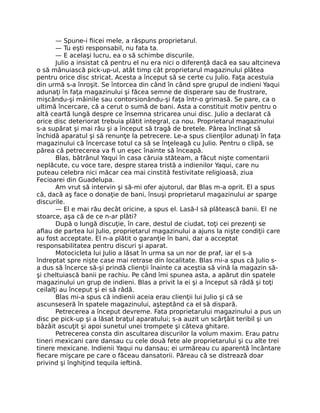 — Spune-i ﬁicei mele, a răspuns proprietarul.
— Tu eşti responsabil, nu fata ta.
— E acelaşi lucru, ea o să schimbe discurile.
Julio a insistat că pentru el nu era nici o diferenţă dacă ea sau altcineva
o să mânuiască pick-up-ul, atât timp cât proprietarul magazinului plătea
pentru orice disc stricat. Acesta a început să se certe cu Julio. Faţa acestuia
din urmă s-a înroşit. Se întorcea din când în când spre grupul de indieni Yaqui
adunaţi în faţa magazinului şi făcea semne de disperare sau de frustrare,
mişcându-şi mâinile sau contorsionându-şi faţa într-o grimasă. Se pare, ca o
ultimă încercare, că a cerut o sumă de bani. Asta a constituit motiv pentru o
altă ceartă lungă despre ce însemna stricarea unui disc. Julio a declarat că
orice disc deteriorat trebuia plătit integral, ca nou. Proprietarul magazinului
s-a supărat şi mai rău şi a început să tragă de bretele. Părea înclinat să
închidă aparatul şi să renunţe la petrecere. Le-a spus clienţilor adunaţi în faţa
magazinului că încercase totul ca să se înţeleagă cu Julio. Pentru o clipă, se
părea că petrecerea va ﬁ un eşec înainte să înceapă.
Blas, bătrânul Yaqui în casa căruia stăteam, a făcut nişte comentarii
neplăcute, cu voce tare, despre starea tristă a indienilor Yaqui, care nu
puteau celebra nici măcar cea mai cinstită festivitate religioasă, ziua
Fecioarei din Guadelupa.
Am vrut să intervin şi să-mi ofer ajutorul, dar Blas m-a oprit. El a spus
că, dacă aş face o donaţie de bani, însuşi proprietarul magazinului ar sparge
discurile.
— El e mai rău decât oricine, a spus el. Lasă-l să plătească banii. El ne
stoarce, aşa că de ce n-ar plăti?
După o lungă discuţie, în care, destul de ciudat, toţi cei prezenţi se
aﬂau de partea lui Julio, proprietarul magazinului a ajuns la nişte condiţii care
au fost acceptate. El n-a plătit o garanţie în bani, dar a acceptat
responsabilitatea pentru discuri şi aparat.
Motocicleta lui Julio a lăsat în urma sa un nor de praf, iar el s-a
îndreptat spre nişte case mai retrase din localitate. Blas mi-a spus că Julio s-
a dus să încerce să-şi prindă clienţii înainte ca aceştia să vină la magazin să-
şi cheltuiască banii pe rachiu. Pe când îmi spunea asta, a apărut din spatele
magazinului un grup de indieni. Blas a privit la ei şi a început să râdă şi toţi
ceilalţi au început şi ei să râdă.
Blas mi-a spus că indienii aceia erau clienţii lui Julio şi că se
ascunseseră în spatele magazinului, aşteptând ca el să dispară.
Petrecerea a început devreme. Fata proprietarului magazinului a pus un
disc pe pick-up şi a lăsat braţul aparatului; s-a auzit un scârţâit teribil şi un
bâzâit ascuţit şi apoi sunetul unei trompete şi câteva ghitare.
Petrecerea consta din ascultarea discurilor la volum maxim. Erau patru
tineri mexicani care dansau cu cele două fete ale proprietarului şi cu alte trei
tinere mexicane. Indienii Yaqui nu dansau; ei urmăreau cu aparentă încântare
ﬁecare mişcare pe care o făceau dansatorii. Păreau că se distrează doar
privind şi înghiţind tequila ieftină.
 