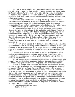 Am cumpărat băuturi pentru toţi cei pe care îi cunoşteam. Voiam să
evit orice resentiment. Circulam printre numeroşii indieni şi discutam cu ei şi
le ofeream băuturi. Purtarea mea a ţinut până când şi-au dat seama că nu
beam deloc. Asta a părut să-i enerveze pe toţi. Ca şi cum ar ﬁ descoperit
laolaltă că nu le aparţineam. Indienii au devenit morocănoşi şi au început să
mă privească pieziş.
Mexicanii, care erau la fel de beţi ca şi indienii, şi-au dat seama în
acelaşi timp că nu dansam; şi asta parcă i-a ofensat şi mai mult. Au devenit
foarte agresivi. Unul dintre ei m-a luat cu forţa de braţ şi m-a tras mai
aproape de pick-up, altul mi-a dat o ceaşcă plină de tequila şi a vrut s-o beau
pe toată dintr-o înghiţitură şi să dovedesc că eram un „macho”.
Am încercat să-i păcălesc şi să râd isteric, ca şi cum mi-ar ﬁ plăcut
situaţia. Am spus că mi-ar plăcea să dansez întâi şi apoi să beau. Fata de la
pick-up a început să caute printre discuri. Părea puţin ameţită, deşi nici una
dintre femei nu băuse pe faţă şi nu prea reuşea să ﬁxeze discul pe placa
turnantă. Un tânăr a spus că discul pe care îl alesese nu era un twist; ea a
răscolit grămada, încercând să îl găsească pe cel bun şi toţi s-au strâns în
jurul ei şi m-au lăsat în pace. Asta mi-a dat timp să fug în spatele
magazinului, departe de zona luminată şi departe de raza vizuală a celor
rămaşi acolo.
M-am oprit cam la treizeci de metri în umbra unor tuﬁşuri, încercând să
decid ce să fac. Eram obosit. Simţeam că era timpul să mă urc în maşină şi să
mă întorc acasă. Am început s-o iau spre casa lui Blas, unde îmi parcasem
maşina. M-am gândit că, dacă o să conduc încet, n-o sa observe nimeni că
plec.
Oamenii de la pick-up încă mai căutau discul – tot ce puteam auzi era
bâzâitul ascuţit al difuzorului – dar apoi a răsunat un twist. Am râs tare,
gândindu-mă că, probabil, s-au întors spre locul unde fusesem şi şi-au dat
seama că am dispărut.
Am văzut nişte siluete întunecate îndreptându-se în direcţie opusă, spre
magazin. Am trecut unul pe lângă altul şi ei au murmurat „Buenas noches”.
I-am recunoscut şi le-am vorbit. Le-am spus că era o petrecere excelentă.
Înainte să ajung la o cotitură mare a drumului, am întâlnit doi oameni,
pe care nu i-am recunoscut, dar i-am salutat. Bubuitul pick-up-ului se auzea
aproape la fel de tare acolo pe drum, ca şi lângă magazin. Era o noapte
întunecată, fără stele, dar strălucirea luminilor magazinului îmi permitea să
am o percepţie vizuală bună a împrejurimilor. Casa lui Blas era foarte aproape
şi am grăbit pasul. Apoi am observat în stânga mea, la cotitura drumului,
forma întunecată a unei persoane, stând în picioare, sau poate în poziţie
ghemuit. O clipă m-am gândit că s-ar putea să ﬁe o persoană dintre cele de
la petrecere care să ﬁ plecat înaintea mea. Persoana părea că-şi face nevoile
pe marginea drumului. Asta era ciudat. În astfel de situaţii, oamenii din
comunitate intrau în tuﬁşurile cele mari. M-am gândit că, oricine ar ﬁ fost în
faţa mea, trebuia să ﬁ fost beat.
Am ajuns la cotitură şi am spus:
— Buenas noches!
 