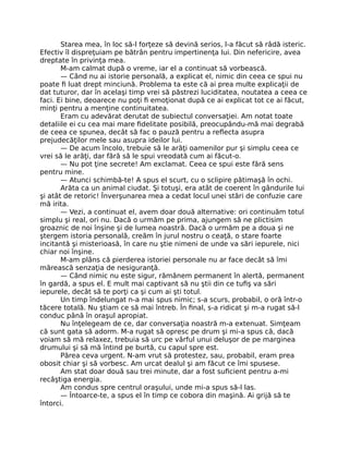 Starea mea, în loc să-l forţeze să devină serios, l-a făcut să râdă isteric.
Efectiv îl dispreţuiam pe bătrân pentru impertinenţa lui. Din nefericire, avea
dreptate în privinţa mea.
M-am calmat după o vreme, iar el a continuat să vorbească.
— Când nu ai istorie personală, a explicat el, nimic din ceea ce spui nu
poate ﬁ luat drept minciună. Problema ta este că ai prea multe explicaţii de
dat tuturor, dar în acelaşi timp vrei să păstrezi luciditatea, noutatea a ceea ce
faci. Ei bine, deoarece nu poţi ﬁ emoţionat după ce ai explicat tot ce ai făcut,
minţi pentru a menţine continuitatea.
Eram cu adevărat derutat de subiectul conversaţiei. Am notat toate
detaliile ei cu cea mai mare ﬁdelitate posibilă, preocupându-mă mai degrabă
de ceea ce spunea, decât să fac o pauză pentru a reﬂecta asupra
prejudecăţilor mele sau asupra ideilor lui.
— De acum încolo, trebuie să le arăţi oamenilor pur şi simplu ceea ce
vrei să le arăţi, dar fără să le spui vreodată cum ai făcut-o.
— Nu pot ţine secrete! Am exclamat. Ceea ce spui este fără sens
pentru mine.
— Atunci schimbă-te! A spus el scurt, cu o sclipire pătimaşă în ochi.
Arăta ca un animal ciudat. Şi totuşi, era atât de coerent în gândurile lui
şi atât de retoric! Înverşunarea mea a cedat locul unei stări de confuzie care
mă irita.
— Vezi, a continuat el, avem doar două alternative: ori continuăm totul
simplu şi real, ori nu. Dacă o urmăm pe prima, ajungem să ne plictisim
groaznic de noi înşine şi de lumea noastră. Dacă o urmăm pe a doua şi ne
ştergem istoria personală, creăm în jurul nostru o ceaţă, o stare foarte
incitantă şi misterioasă, în care nu ştie nimeni de unde va sări iepurele, nici
chiar noi înşine.
M-am plâns că pierderea istoriei personale nu ar face decât să îmi
mărească senzaţia de nesiguranţă.
— Când nimic nu este sigur, rămânem permanent în alertă, permanent
în gardă, a spus el. E mult mai captivant să nu ştii din ce tuﬁş va sări
iepurele, decât să te porţi ca şi cum ai şti totul.
Un timp îndelungat n-a mai spus nimic; s-a scurs, probabil, o oră într-o
tăcere totală. Nu ştiam ce să mai întreb. În ﬁnal, s-a ridicat şi m-a rugat să-l
conduc până în oraşul apropiat.
Nu înţelegeam de ce, dar conversaţia noastră m-a extenuat. Simţeam
că sunt gata să adorm. M-a rugat să opresc pe drum şi mi-a spus că, dacă
voiam să mă relaxez, trebuia să urc pe vârful unui deluşor de pe marginea
drumului şi să mă întind pe burtă, cu capul spre est.
Părea ceva urgent. N-am vrut să protestez, sau, probabil, eram prea
obosit chiar şi să vorbesc. Am urcat dealul şi am făcut ce îmi spusese.
Am stat doar două sau trei minute, dar a fost suﬁcient pentru a-mi
recâştiga energia.
Am condus spre centrul oraşului, unde mi-a spus să-l las.
— Întoarce-te, a spus el în timp ce cobora din maşină. Ai grijă să te
întorci.
 