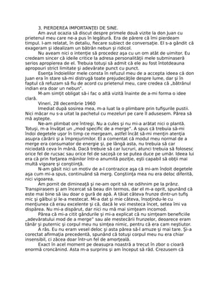 3. PIERDEREA IMPORTANŢEI DE SINE.
Am avut ocazia să discut despre primele două vizite la don Juan cu
prietenul meu care ne-a pus în legătură. Era de părere că îmi pierdeam
timpul. I-am relatat, în detaliu, ﬁecare subiect de conversaţie. El s-a gândit că
exageram şi idealizam un bătrân nebun şi ridicol.
Nu aveam nici o intenţie să procedez aşa cu un om atât de uimitor. Eu
credeam sincer că ideile critice la adresa personalităţii mele subminaseră
serios apropierea de el. Trebuia totuşi să admit că ele au fost întotdeauna
apropouri strict limitate şi adevărate punct cu punct.
Esenţa îndoielilor mele consta în refuzul meu de a accepta ideea că don
Juan era în stare să-mi distrugă toate prejudecăţile despre lume, dar şi în
faptul că refuzam să ﬁu de acord cu prietenul meu, care credea că „bătrânul
indian era doar un nebun”.
M-am simţit obligat să-i fac o altă vizită înainte de a-mi forma o idee
clară.
Vineri, 28 decembrie 1960
Imediat după sosirea mea, m-a luat la o plimbare prin tuﬁşurile pustii.
Nici măcar nu s-a uitat la pachetul cu mezeluri pe care îl adusesem. Părea să
mă aştepte.
Ne-am plimbat ore întregi. Nu a cules şi nu mi-a arătat nici o plantă.
Totuşi, m-a învăţat un „mod speciﬁc de a merge”. A spus că trebuia să-mi
îndoi degetele uşor în timp ce mergeam, astfel încât să-mi menţin atenţia
asupra cărării şi a împrejurimilor. El a comentat că modul meu normal de a
merge era consumator de energie şi, pe lângă asta, nu trebuia să car
niciodată ceva în mână. Dacă trebuie să car lucruri, atunci trebuia să folosesc
orice fel de rucsac sau orice fel de sacoşă ce se putea duce pe umăr. Ideea lui
era că prin forţarea mâinilor într-o anumită poziţie, eşti capabil să obţii mai
multă vigoare şi conştiinţă.
N-am găsit nici un motiv de a-l contrazice aşa că mi-am îndoit degetele
aşa cum mi-a spus, continuând să merg. Conştiinţa mea nu era deloc diferită,
nici vigoarea.
Am pornit de dimineaţă şi ne-am oprit să ne odihnim pe la prânz.
Transpirasem şi am încercat să beau din termos, dar el m-a oprit, spunând că
este mai bine să iau doar o gură de apă. A tăiat câteva frunze dintr-un tuﬁş
mic şi gălbui şi le-a mestecat. Mi-a dat şi mie câteva, însoţindu-le cu
menţiunea că erau excelente şi că, dacă le voi mesteca încet, setea îmi va
dispărea. Nu mi-a dispărut, dar nici nu mă mai simţeam incomod.
Părea că mi-a citit gândurile şi mi-a explicat că nu simţeam beneﬁciile
„adevăratului mod de a merge” sau ale mestecării frunzelor, deoarece eram
tânăr şi puternic şi corpul meu nu simţea nimic, pentru că era cam neştiutor.
A râs. Eu nu eram vesel deloc şi asta părea să-l amuze şi mai tare. Şi-a
corectat aﬁrmaţia precedentă, spunând că totuşi corpul meu nu era chiar
insensibil, ci zăcea doar într-un fel de amorţeală.
Exact în acel moment pe deasupra noastră a trecut în zbor o cioară
enormă croncănind. Asta m-a surprins şi am început să râd. Crezusem că
 
